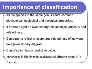 Importance of classification
 All the species in the same genus share common
biochemical, ecological and biological properties.
 It throws a light on evolutionary relationships, ancestry and
relatedness.
 Cladograms reflect ancestry and relatedness of individual
taxa (evolutionary diagram).
 Classification has a predictive value.
 Importance in Biodiversity (existence of different forms of a
species).
 