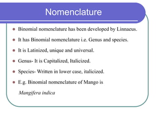 Nomenclature
 Binomial nomenclature has been developed by Linnaeus.
 It has Binomial nomenclature i.e. Genus and species.
 It is Latinized, unique and universal.
 Genus- It is Capitalized, Italicized.
 Species- Written in lower case, italicized.
 E.g. Binomial nomenclature of Mango is
Mangifera indica
 