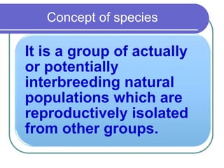Concept of species
It is a group of actually
or potentially
interbreeding natural
populations which are
reproductively isolated
from other groups.
 