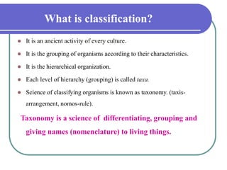 What is classification?
 It is an ancient activity of every culture.
 It is the grouping of organisms according to their characteristics.
 It is the hierarchical organization.
 Each level of hierarchy (grouping) is called taxa.
 Science of classifying organisms is known as taxonomy. (taxis-
arrangement, nomos-rule).
Taxonomy is a science of differentiating, grouping and
giving names (nomenclature) to living things.
 