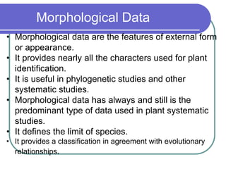 Morphological Data
• Morphological data are the features of external form
or appearance.
• It provides nearly all the characters used for plant
identification.
• It is useful in phylogenetic studies and other
systematic studies.
• Morphological data has always and still is the
predominant type of data used in plant systematic
studies.
• It defines the limit of species.
• It provides a classification in agreement with evolutionary
relationships.
 