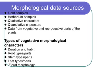 Morphological data sources
 Field samples
 Herbarium samples
 Qualitative characters
 Quantitative characters
 Data from vegetative and reproductive parts of the
plants.
Types of vegetative morphological
characters
 Duration and habit
 Root types/parts
 Stem types/parts
 Leaf types/parts
 Floral morphology
 