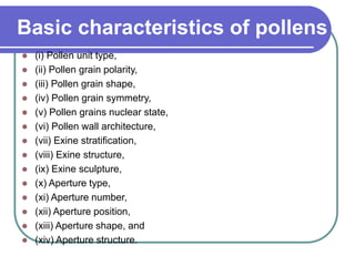 Basic characteristics of pollens
 (i) Pollen unit type,
 (ii) Pollen grain polarity,
 (iii) Pollen grain shape,
 (iv) Pollen grain symmetry,
 (v) Pollen grains nuclear state,
 (vi) Pollen wall architecture,
 (vii) Exine stratification,
 (viii) Exine structure,
 (ix) Exine sculpture,
 (x) Aperture type,
 (xi) Aperture number,
 (xii) Aperture position,
 (xiii) Aperture shape, and
 (xiv) Aperture structure.
 