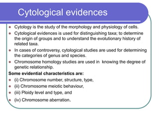 Cytological evidences
 Cytology is the study of the morphology and physiology of cells.
 Cytological evidences is used for distinguishing taxa; to determine
the origin of groups and to understand the evolutionary history of
related taxa.
 In cases of controversy, cytological studies are used for determining
the categories of genus and species.
 Chromosome homology studies are used in knowing the degree of
genetic relationship.
Some evidential characteristics are:
 (i) Chromosome number, structure, type,
 (ii) Chromosome meiotic behaviour,
 (iii) Ploidy level and type, and
 (iv) Chromosome aberration.
 
