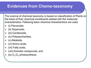 Evidences from Chemo-taxonomy
The science of chemical taxonomy is based on classification of Plants on
the basis of their chemical constituents related with the molecular
characteristics. Following basic chemical characteristics are used
 (i) Flavonoids,
 (ii) Terpenoids,
 (iii) Carotenoids,
 (iv) Polysaccharides,
 (v) Alkaloids,
 (vi) Amino acids,
 (vii) Fatty acids,
 (viii) Aromatic compounds, and
 (ix) C3-C4 photosynthesis
 