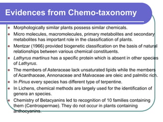 Evidences from Chemo-taxonomy
 Morphologically similar plants possess similar chemicals.
 Micro molecules, macromolecules, primary metabolites and secondary
metabolites has important role in the classification of plants.
 Mentzar (1966) provided biogenetic classification on the basis of natural
relationships between various chemical constituents.
 Lathyrus martinus has a specific protein which is absent in other species
of Lathyrus.
 The members of Asteraceae lack unsaturated lipids while the members
of Acanthaceae, Annonaceae and Malvaceae are oleic and palmitic rich.
 In Pinus every species has different type of terpentine.
 In Lichens, chemical methods are largely used for the identification of
genera an species.
 Chemistry of Betacyanins led to recognition of 10 families containing
them (Centrospermae). They do not occur in plants containing
anthocyanins.
 