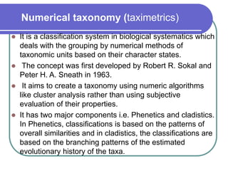 Numerical taxonomy (taximetrics)
 It is a classification system in biological systematics which
deals with the grouping by numerical methods of
taxonomic units based on their character states.
 The concept was first developed by Robert R. Sokal and
Peter H. A. Sneath in 1963.
 It aims to create a taxonomy using numeric algorithms
like cluster analysis rather than using subjective
evaluation of their properties.
 It has two major components i.e. Phenetics and cladistics.
In Phenetics, classifications is based on the patterns of
overall similarities and in cladistics, the classifications are
based on the branching patterns of the estimated
evolutionary history of the taxa.
 