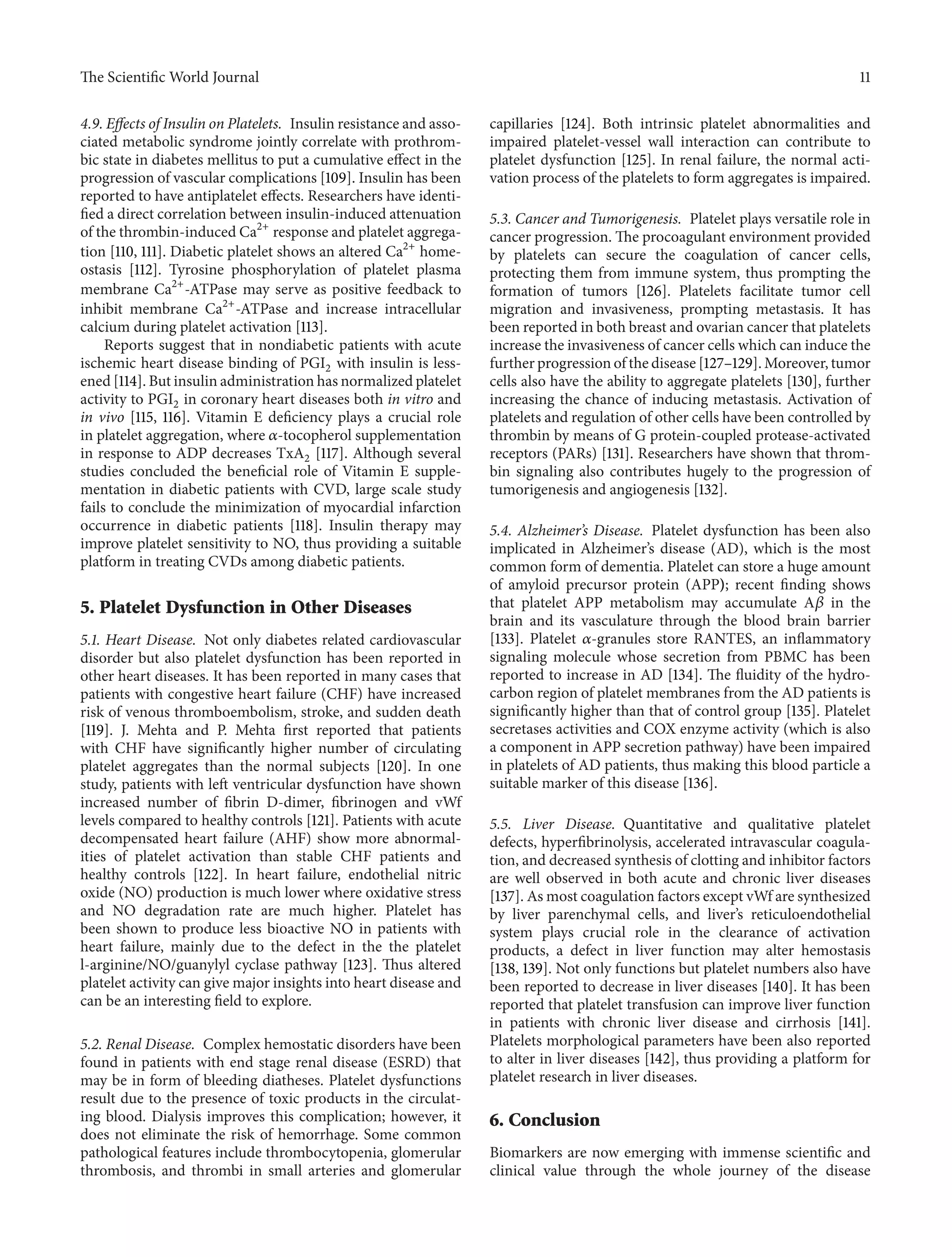 The ScientificWorld Journal 11 
4.9. Effects of Insulin on Platelets. Insulin resistance and asso-ciated 
metabolic syndrome jointly correlate with prothrom-bic 
state in diabetes mellitus to put a cumulative effect in the 
progression of vascular complications [109]. Insulin has been 
reported to have antiplatelet effects. Researchers have identi-fied 
a direct correlation between insulin-induced attenuation 
of the thrombin-induced Ca2+ response and platelet aggrega-tion 
[110, 111]. Diabetic platelet shows an altered Ca2+ home-ostasis 
[112]. Tyrosine phosphorylation of platelet plasma 
membrane Ca2+-ATPase may serve as positive feedback to 
inhibit membrane Ca2+-ATPase and increase intracellular 
calcium during platelet activation [113]. 
Reports suggest that in nondiabetic patients with acute 
ischemic heart disease binding of PGI2 with insulin is less-ened 
[114]. But insulin administration has normalized platelet 
activity to PGI2 in coronary heart diseases both in vitro and 
in vivo [115, 116]. Vitamin E deficiency plays a crucial role 
in platelet aggregation, where 훼-tocopherol supplementation 
in response to ADP decreases TxA2 [117]. Although several 
studies concluded the beneficial role of Vitamin E supple-mentation 
in diabetic patients with CVD, large scale study 
fails to conclude the minimization of myocardial infarction 
occurrence in diabetic patients [118]. Insulin therapy may 
improve platelet sensitivity to NO, thus providing a suitable 
platform in treating CVDs among diabetic patients. 
5. Platelet Dysfunction in Other Diseases 
5.1. Heart Disease. Not only diabetes related cardiovascular 
disorder but also platelet dysfunction has been reported in 
other heart diseases. It has been reported in many cases that 
patients with congestive heart failure (CHF) have increased 
risk of venous thromboembolism, stroke, and sudden death 
[119]. J. Mehta and P. Mehta first reported that patients 
with CHF have significantly higher number of circulating 
platelet aggregates than the normal subjects [120]. In one 
study, patients with left ventricular dysfunction have shown 
increased number of fibrin D-dimer, fibrinogen and vWf 
levels compared to healthy controls [121]. Patients with acute 
decompensated heart failure (AHF) show more abnormal-ities 
of platelet activation than stable CHF patients and 
healthy controls [122]. In heart failure, endothelial nitric 
oxide (NO) production is much lower where oxidative stress 
and NO degradation rate are much higher. Platelet has 
been shown to produce less bioactive NO in patients with 
heart failure, mainly due to the defect in the the platelet 
l-arginine/NO/guanylyl cyclase pathway [123]. Thus altered 
platelet activity can givemajor insights into heart disease and 
can be an interesting field to explore. 
5.2. Renal Disease. Complex hemostatic disorders have been 
found in patients with end stage renal disease (ESRD) that 
may be in form of bleeding diatheses. Platelet dysfunctions 
result due to the presence of toxic products in the circulat-ing 
blood. Dialysis improves this complication; however, it 
does not eliminate the risk of hemorrhage. Some common 
pathological features include thrombocytopenia, glomerular 
thrombosis, and thrombi in small arteries and glomerular 
capillaries [124]. Both intrinsic platelet abnormalities and 
impaired platelet-vessel wall interaction can contribute to 
platelet dysfunction [125]. In renal failure, the normal acti-vation 
process of the platelets to form aggregates is impaired. 
5.3. Cancer and Tumorigenesis. Platelet plays versatile role in 
cancer progression. The procoagulant environment provided 
by platelets can secure the coagulation of cancer cells, 
protecting them from immune system, thus prompting the 
formation of tumors [126]. Platelets facilitate tumor cell 
migration and invasiveness, prompting metastasis. It has 
been reported in both breast and ovarian cancer that platelets 
increase the invasiveness of cancer cells which can induce the 
further progression of the disease [127–129].Moreover, tumor 
cells also have the ability to aggregate platelets [130], further 
increasing the chance of inducing metastasis. Activation of 
platelets and regulation of other cells have been controlled by 
thrombin by means of G protein-coupled protease-activated 
receptors (PARs) [131]. Researchers have shown that throm-bin 
signaling also contributes hugely to the progression of 
tumorigenesis and angiogenesis [132]. 
5.4. Alzheimer’s Disease. Platelet dysfunction has been also 
implicated in Alzheimer’s disease (AD), which is the most 
common form of dementia. Platelet can store a huge amount 
of amyloid precursor protein (APP); recent finding shows 
that platelet APP metabolism may accumulate A훽 in the 
brain and its vasculature through the blood brain barrier 
[133]. Platelet 훼-granules store RANTES, an inflammatory 
signaling molecule whose secretion from PBMC has been 
reported to increase in AD [134]. The fluidity of the hydro-carbon 
region of platelet membranes from the AD patients is 
significantly higher than that of control group [135]. Platelet 
secretases activities and COX enzyme activity (which is also 
a component in APP secretion pathway) have been impaired 
in platelets of AD patients, thus making this blood particle a 
suitable marker of this disease [136]. 
5.5. Liver Disease. Quantitative and qualitative platelet 
defects, hyperfibrinolysis, accelerated intravascular coagula-tion, 
and decreased synthesis of clotting and inhibitor factors 
are well observed in both acute and chronic liver diseases 
[137]. As most coagulation factors except vWf are synthesized 
by liver parenchymal cells, and liver’s reticuloendothelial 
system plays crucial role in the clearance of activation 
products, a defect in liver function may alter hemostasis 
[138, 139].Not only functions but platelet numbers also have 
been reported to decrease in liver diseases [140]. It has been 
reported that platelet transfusion can improve liver function 
in patients with chronic liver disease and cirrhosis [141]. 
Platelets morphological parameters have been also reported 
to alter in liver diseases [142], thus providing a platform for 
platelet research in liver diseases. 
6. Conclusion 
Biomarkers are now emerging with immense scientific and 
clinical value through the whole journey of the disease 
 