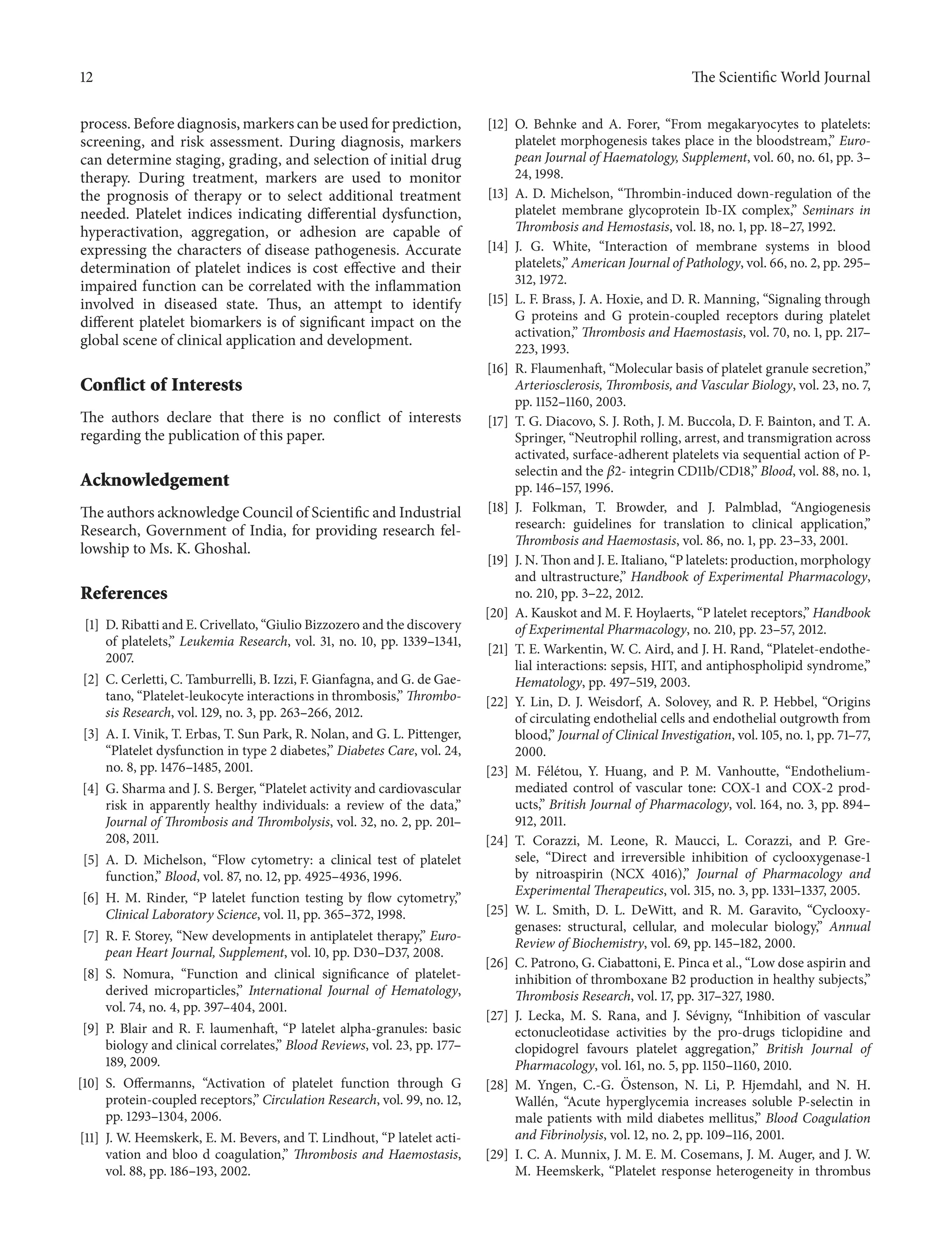 12 The ScientificWorld Journal 
process. Before diagnosis, markers can be used for prediction, 
screening, and risk assessment. During diagnosis, markers 
can determine staging, grading, and selection of initial drug 
therapy. During treatment, markers are used to monitor 
the prognosis of therapy or to select additional treatment 
needed. Platelet indices indicating differential dysfunction, 
hyperactivation, aggregation, or adhesion are capable of 
expressing the characters of disease pathogenesis. Accurate 
determination of platelet indices is cost effective and their 
impaired function can be correlated with the inflammation 
involved in diseased state. Thus, an attempt to identify 
different platelet biomarkers is of significant impact on the 
global scene of clinical application and development. 
Conflict of Interests 
The authors declare that there is no conflict of interests 
regarding the publication of this paper. 
Acknowledgement 
The authors acknowledge Council of Scientific and Industrial 
Research, Government of India, for providing research fel-lowship 
to Ms. K. Ghoshal. 
References 
[1] D. Ribatti and E. Crivellato, “Giulio Bizzozero and the discovery 
of platelets,” Leukemia Research, vol. 31, no. 10, pp. 1339–1341, 
2007. 
[2] C. Cerletti, C. Tamburrelli, B. Izzi, F. Gianfagna, and G. de Gae-tano, 
“Platelet-leukocyte interactions in thrombosis,” Thrombo-sis 
Research, vol. 129, no. 3, pp. 263–266, 2012. 
[3] A. I. Vinik, T. Erbas, T. Sun Park, R. Nolan, and G. L. Pittenger, 
“Platelet dysfunction in type 2 diabetes,” Diabetes Care, vol. 24, 
no. 8, pp. 1476–1485, 2001. 
[4] G. Sharma and J. S. Berger, “Platelet activity and cardiovascular 
risk in apparently healthy individuals: a review of the data,” 
Journal of Thrombosis andThrombolysis, vol. 32, no. 2, pp. 201– 
208, 2011. 
[5] A. D. Michelson, “Flow cytometry: a clinical test of platelet 
function,” Blood, vol. 87, no. 12, pp. 4925–4936, 1996. 
[6] H. M. Rinder, “P latelet function testing by flow cytometry,” 
Clinical Laboratory Science, vol. 11, pp. 365–372, 1998. 
[7] R. F. Storey, “New developments in antiplatelet therapy,” Euro-pean 
Heart Journal, Supplement, vol. 10, pp. D30–D37, 2008. 
[8] S. Nomura, “Function and clinical significance of platelet-derived 
microparticles,” International Journal of Hematology, 
vol. 74, no. 4, pp. 397–404, 2001. 
[9] P. Blair and R. F. laumenhaft, “P latelet alpha-granules: basic 
biology and clinical correlates,” Blood Reviews, vol. 23, pp. 177– 
189, 2009. 
[10] S. Offermanns, “Activation of platelet function through G 
protein-coupled receptors,” Circulation Research, vol. 99, no. 12, 
pp. 1293–1304, 2006. 
[11] J.W. Heemskerk, E. M. Bevers, and T. Lindhout, “P latelet acti-vation 
and bloo d coagulation,” Thrombosis and Haemostasis, 
vol. 88, pp. 186–193, 2002. 
[12] O. Behnke and A. Forer, “From megakaryocytes to platelets: 
platelet morphogenesis takes place in the bloodstream,” Euro-pean 
Journal of Haematology, Supplement, vol. 60, no. 61, pp. 3– 
24, 1998. 
[13] A. D. Michelson, “Thrombin-induced down-regulation of the 
platelet membrane glycoprotein Ib-IX complex,” Seminars in 
Thrombosis and Hemostasis, vol. 18, no. 1, pp. 18–27, 1992. 
[14] J. G. White, “Interaction of membrane systems in blood 
platelets,” American Journal of Pathology, vol. 66, no. 2, pp. 295– 
312, 1972. 
[15] L. F. Brass, J. A. Hoxie, and D. R. Manning, “Signaling through 
G proteins and G protein-coupled receptors during platelet 
activation,”Thrombosis and Haemostasis, vol. 70, no. 1, pp. 217– 
223, 1993. 
[16] R. Flaumenhaft, “Molecular basis of platelet granule secretion,” 
Arteriosclerosis,Thrombosis, and Vascular Biology, vol. 23, no. 7, 
pp. 1152–1160, 2003. 
[17] T. G. Diacovo, S. J. Roth, J. M. Buccola, D. F. Bainton, and T. A. 
Springer, “Neutrophil rolling, arrest, and transmigration across 
activated, surface-adherent platelets via sequential action of P-selectin 
and the 훽2- integrin CD11b/CD18,” Blood, vol. 88, no. 1, 
pp. 146–157, 1996. 
[18] J. Folkman, T. Browder, and J. Palmblad, “Angiogenesis 
research: guidelines for translation to clinical application,” 
Thrombosis and Haemostasis, vol. 86, no. 1, pp. 23–33, 2001. 
[19] J.N.Thon and J. E. Italiano, “P latelets: production,morphology 
and ultrastructure,” Handbook of Experimental Pharmacology, 
no. 210, pp. 3–22, 2012. 
[20] A. Kauskot and M. F. Hoylaerts, “P latelet receptors,” Handbook 
of Experimental Pharmacology, no. 210, pp. 23–57, 2012. 
[21] T. E.Warkentin,W. C. Aird, and J. H. Rand, “Platelet-endothe-lial 
interactions: sepsis, HIT, and antiphospholipid syndrome,” 
Hematology, pp. 497–519, 2003. 
[22] Y. Lin, D. J. Weisdorf, A. Solovey, and R. P. Hebbel, “Origins 
of circulating endothelial cells and endothelial outgrowth from 
blood,” Journal of Clinical Investigation, vol. 105, no. 1, pp. 71–77, 
2000. 
[23] M. F´el´etou, Y. Huang, and P. M. Vanhoutte, “Endothelium-mediated 
control of vascular tone: COX-1 and COX-2 prod-ucts,” 
British Journal of Pharmacology, vol. 164, no. 3, pp. 894– 
912, 2011. 
[24] T. Corazzi, M. Leone, R. Maucci, L. Corazzi, and P. Gre-sele, 
“Direct and irreversible inhibition of cyclooxygenase-1 
by nitroaspirin (NCX 4016),” Journal of Pharmacology and 
Experimental Therapeutics, vol. 315, no. 3, pp. 1331–1337, 2005. 
[25] W. L. Smith, D. L. DeWitt, and R. M. Garavito, “Cyclooxy-genases: 
structural, cellular, and molecular biology,” Annual 
Review of Biochemistry, vol. 69, pp. 145–182, 2000. 
[26] C. Patrono, G. Ciabattoni, E. Pinca et al., “Low dose aspirin and 
inhibition of thromboxane B2 production in healthy subjects,” 
Thrombosis Research, vol. 17, pp. 317–327, 1980. 
[27] J. Lecka, M. S. Rana, and J. S´evigny, “Inhibition of vascular 
ectonucleotidase activities by the pro-drugs ticlopidine and 
clopidogrel favours platelet aggregation,” British Journal of 
Pharmacology, vol. 161, no. 5, pp. 1150–1160, 2010. 
[28] M. Yngen, C.-G. ¨ Ostenson, N. Li, P. Hjemdahl, and N. H. 
Wall´en, “Acute hyperglycemia increases soluble P-selectin in 
male patients with mild diabetes mellitus,” Blood Coagulation 
and Fibrinolysis, vol. 12, no. 2, pp. 109–116, 2001. 
[29] I. C. A. Munnix, J. M. E. M. Cosemans, J. M. Auger, and J. W. 
M. Heemskerk, “Platelet response heterogeneity in thrombus 
 