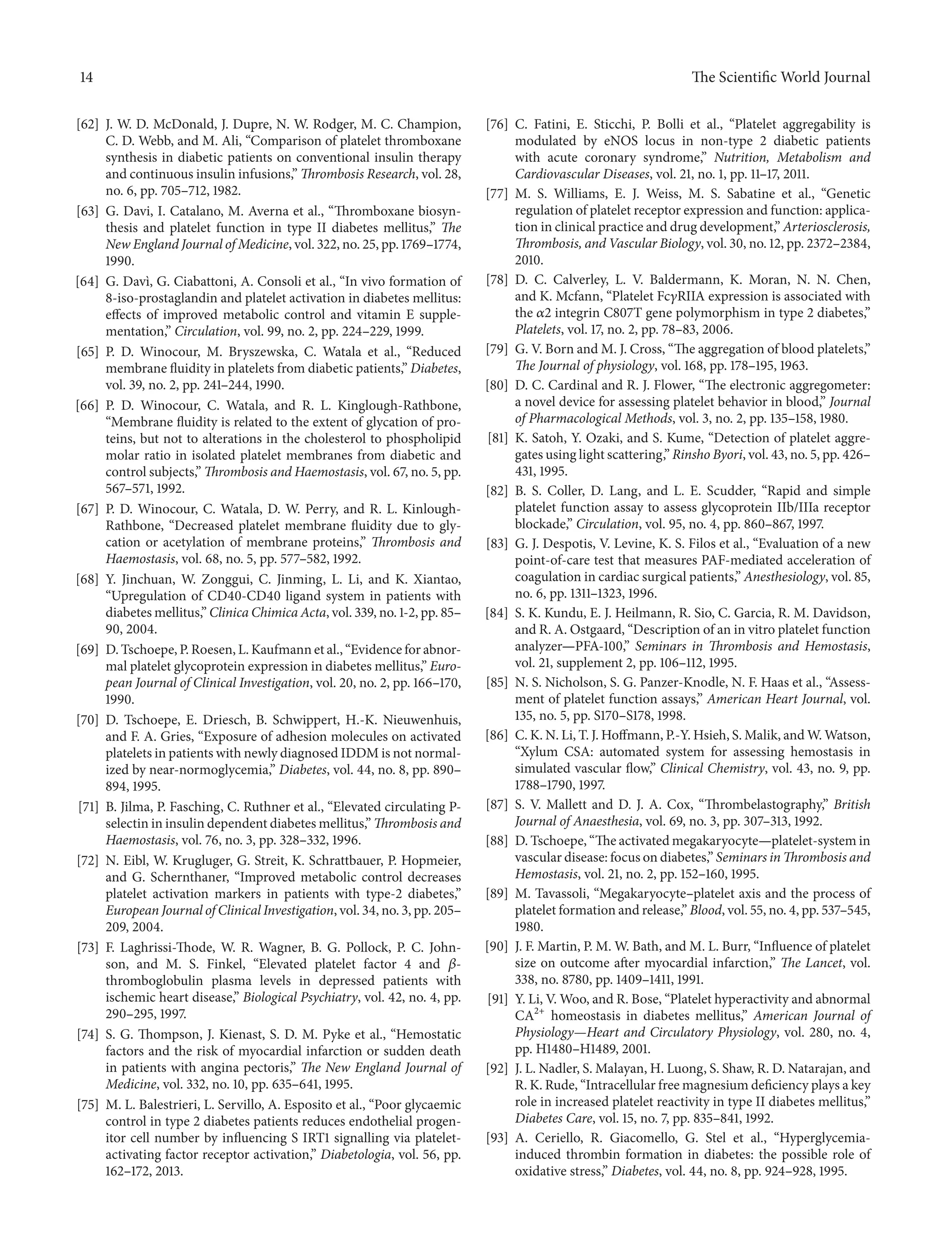 14 The ScientificWorld Journal 
[62] J. W. D. McDonald, J. Dupre, N. W. Rodger, M. C. Champion, 
C.D.Webb, andM. Ali, “Comparison of platelet thromboxane 
synthesis in diabetic patients on conventional insulin therapy 
and continuous insulin infusions,” Thrombosis Research, vol. 28, 
no. 6, pp. 705–712, 1982. 
[63] G. Davi, I. Catalano, M. Averna et al., “Thromboxane biosyn-thesis 
and platelet function in type II diabetes mellitus,” The 
New England Journal ofMedicine, vol. 322, no. 25, pp. 1769–1774, 
1990. 
[64] G. Dav`ı, G. Ciabattoni, A. Consoli et al., “In vivo formation of 
8-iso-prostaglandin and platelet activation in diabetes mellitus: 
effects of improved metabolic control and vitamin E supple-mentation,” 
Circulation, vol. 99, no. 2, pp. 224–229, 1999. 
[65] P. D. Winocour, M. Bryszewska, C. Watala et al., “Reduced 
membrane fluidity in platelets fromdiabetic patients,” Diabetes, 
vol. 39, no. 2, pp. 241–244, 1990. 
[66] P. D. Winocour, C. Watala, and R. L. Kinglough-Rathbone, 
“Membrane fluidity is related to the extent of glycation of pro-teins, 
but not to alterations in the cholesterol to phospholipid 
molar ratio in isolated platelet membranes from diabetic and 
control subjects,”Thrombosis and Haemostasis, vol. 67, no. 5, pp. 
567–571, 1992. 
[67] P. D. Winocour, C. Watala, D. W. Perry, and R. L. Kinlough- 
Rathbone, “Decreased platelet membrane fluidity due to gly-cation 
or acetylation of membrane proteins,” Thrombosis and 
Haemostasis, vol. 68, no. 5, pp. 577–582, 1992. 
[68] Y. Jinchuan, W. Zonggui, C. Jinming, L. Li, and K. Xiantao, 
“Upregulation of CD40-CD40 ligand system in patients with 
diabetes mellitus,” Clinica Chimica Acta, vol. 339, no. 1-2,pp. 85– 
90, 2004. 
[69] D. Tschoepe, P. Roesen, L.Kaufmann et al., “Evidence for abnor-mal 
platelet glycoprotein expression in diabetesmellitus,” Euro-pean 
Journal of Clinical Investigation, vol. 20, no. 2, pp. 166–170, 
1990. 
[70] D. Tschoepe, E. Driesch, B. Schwippert, H.-K. Nieuwenhuis, 
and F. A. Gries, “Exposure of adhesionmolecules on activated 
platelets inpatientswithnewlydiagnosed IDDMis notnormal-ized 
by near-normoglycemia,” Diabetes, vol. 44, no. 8, pp. 890– 
894, 1995. 
[71] B. Jilma, P. Fasching, C. Ruthner et al., “Elevated circulating P-selectin 
in insulin dependent diabetes mellitus,” Thrombosis and 
Haemostasis, vol. 76, no. 3, pp. 328–332, 1996. 
[72] N. Eibl, W. Krugluger, G. Streit, K. Schrattbauer, P. Hopmeier, 
and G. Schernthaner, “Improved metabolic control decreases 
platelet activation markers in patients with type-2 diabetes,” 
European Journal of Clinical Investigation, vol. 34,no. 3, pp. 205– 
209, 2004. 
[73] F. Laghrissi-Thode, W. R. Wagner, B. G. Pollock, P. C. John-son, 
and M. S. Finkel, “Elevated platelet factor 4 and 훽- 
thromboglobulin plasma levels in depressed patients with 
ischemic heart disease,” Biological Psychiatry, vol. 42, no. 4, pp. 
290–295, 1997. 
[74] S. G. Thompson, J. Kienast, S. D. M. Pyke et al., “Hemostatic 
factors and the risk of myocardial infarction or sudden death 
in patients with angina pectoris,” The New England Journal of 
Medicine, vol. 332, no. 10, pp. 635–641, 1995. 
[75] M. L. Balestrieri, L. Servillo, A. Esposito et al., “Poor glycaemic 
control in type 2 diabetes patients reduces endothelial progen-itor 
cell number by influencing S IRT1 signalling via platelet-activating 
factor receptor activation,” Diabetologia, vol. 56, pp. 
162–172, 2013. 
[76] C. Fatini, E. Sticchi, P. Bolli et al., “Platelet aggregability is 
modulated by eNOS locus in non-type 2 diabetic patients 
with acute coronary syndrome,” Nutrition, Metabolism and 
Cardiovascular Diseases, vol. 21, no. 1, pp. 11–17, 2011. 
[77] M. S. Williams, E. J. Weiss, M. S. Sabatine et al., “Genetic 
regulation of platelet receptor expression and function: applica-tion 
in clinical practice and drug development,” Arteriosclerosis, 
Thrombosis, and Vascular Biology, vol. 30,no. 12, pp. 2372–2384, 
2010. 
[78] D. C. Calverley, L. V. Baldermann, K. Moran, N. N. Chen, 
and K. Mcfann, “Platelet Fc훾RIIA expression is associated with 
the 훼2 integrin C807T gene polymorphism in type 2 diabetes,” 
Platelets, vol. 17, no. 2, pp. 78–83, 2006. 
[79] G. V. Born andM. J. Cross, “The aggregation of blood platelets,” 
The Journal of physiology, vol. 168, pp. 178–195, 1963. 
[80] D. C. Cardinal and R. J. Flower, “The electronic aggregometer: 
a novel device for assessing platelet behavior in blood,” Journal 
of Pharmacological Methods, vol. 3, no. 2, pp. 135–158, 1980. 
[81] K. Satoh, Y. Ozaki, and S. Kume, “Detection of platelet aggre-gates 
using light scattering,” Rinsho Byori, vol. 43,no. 5, pp. 426– 
431, 1995. 
[82] B. S. Coller, D. Lang, and L. E. Scudder, “Rapid and simple 
platelet function assay to assess glycoprotein IIb/IIIa receptor 
blockade,” Circulation, vol. 95, no. 4, pp. 860–867, 1997. 
[83] G. J. Despotis, V. Levine, K. S. Filos et al., “Evaluation of a new 
point-of-care test that measures PAF-mediated acceleration of 
coagulation in cardiac surgical patients,” Anesthesiology, vol. 85, 
no. 6, pp. 1311–1323, 1996. 
[84] S. K. Kundu, E. J. Heilmann, R. Sio, C. Garcia, R. M. Davidson, 
and R. A. Ostgaard, “Description of an in vitro platelet function 
analyzer—PFA-100,” Seminars in Thrombosis and Hemostasis, 
vol. 21, supplement 2, pp. 106–112, 1995. 
[85] N. S. Nicholson, S. G. Panzer-Knodle, N. F. Haas et al., “Assess-ment 
of platelet function assays,” American Heart Journal, vol. 
135, no. 5, pp. S170–S178, 1998. 
[86] C.K.N.Li, T. J. Hoffmann,P.-Y. Hsieh, S.Malik, andW.Watson, 
“Xylum CSA: automated system for assessing hemostasis in 
simulated vascular flow,” Clinical Chemistry, vol. 43, no. 9, pp. 
1788–1790, 1997. 
[87] S. V. Mallett and D. J. A. Cox, “Thrombelastography,” British 
Journal of Anaesthesia, vol. 69, no. 3, pp. 307–313, 1992. 
[88] D. Tschoepe, “Theactivatedmegakaryocyte—platelet-systemin 
vascular disease: focus on diabetes,” Seminars inThrombosis and 
Hemostasis, vol. 21, no. 2, pp. 152–160, 1995. 
[89] M. Tavassoli, “Megakaryocyte–platelet axis and the process of 
platelet formation and release,” Blood, vol. 55,no. 4, pp. 537–545, 
1980. 
[90] J. F.Martin, P. M.W. Bath, and M. L. Burr, “Influence of platelet 
size on outcome after myocardial infarction,” The Lancet, vol. 
338, no. 8780, pp. 1409–1411, 1991. 
[91] Y. Li, V.Woo, and R. Bose, “Platelet hyperactivity and abnormal 
CA2+ homeostasis in diabetes mellitus,” American Journal of 
Physiology—Heart and Circulatory Physiology, vol. 280, no. 4, 
pp. H1480–H1489, 2001. 
[92] J. L.Nadler, S. Malayan, H. Luong, S. Shaw,R.D.Natarajan, and 
R. K. Rude, “Intracellular free magnesiumdeficiency plays a key 
role in increased platelet reactivity in type II diabetes mellitus,” 
Diabetes Care, vol. 15, no. 7, pp. 835–841, 1992. 
[93] A. Ceriello, R. Giacomello, G. Stel et al., “Hyperglycemia-induced 
thrombin formation in diabetes: the possible role of 
oxidative stress,” Diabetes, vol. 44, no. 8, pp. 924–928, 1995. 
 