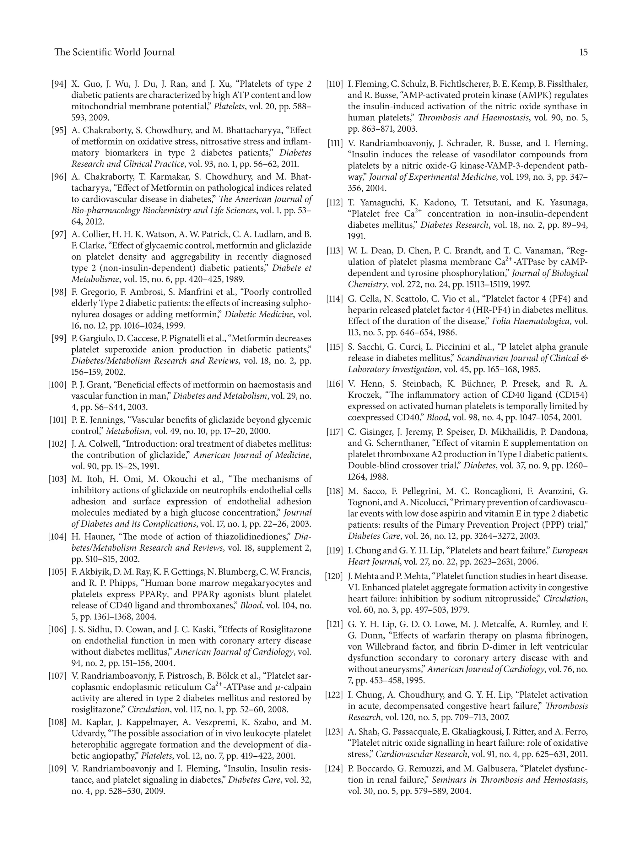 The ScientificWorld Journal 15 
[94] X. Guo, J. Wu, J. Du, J. Ran, and J. Xu, “Platelets of type 2 
diabetic patients are characterized by high ATP content and low 
mitochondrial membrane potential,” Platelets, vol. 20, pp. 588– 
593, 2009. 
[95] A. Chakraborty, S. Chowdhury, and M. Bhattacharyya, “Effect 
of metformin on oxidative stress, nitrosative stress and inflam-matory 
biomarkers in type 2 diabetes patients,” Diabetes 
Research and Clinical Practice, vol. 93, no. 1, pp. 56–62, 2011. 
[96] A. Chakraborty, T. Karmakar, S. Chowdhury, and M. Bhat-tacharyya, 
“Effect ofMetformin on pathological indices related 
to cardiovascular disease in diabetes,” The American Journal of 
Bio-pharmacology Biochemistry and Life Sciences, vol. 1, pp. 53– 
64, 2012. 
[97] A. Collier, H. H. K.Watson, A.W. Patrick, C. A. Ludlam, and B. 
F. Clarke, “Effect of glycaemic control, metformin and gliclazide 
on platelet density and aggregability in recently diagnosed 
type 2 (non-insulin-dependent) diabetic patients,” Diabete et 
Metabolisme, vol. 15, no. 6, pp. 420–425, 1989. 
[98] F. Gregorio, F. Ambrosi, S. Manfrini et al., “Poorly controlled 
elderly Type 2 diabetic patients: the effects of increasing sulpho-nylurea 
dosages or adding metformin,” Diabetic Medicine, vol. 
16, no. 12, pp. 1016–1024, 1999. 
[99] P. Gargiulo,D.Caccese, P. Pignatelli et al., “Metformin decreases 
platelet superoxide anion production in diabetic patients,” 
Diabetes/Metabolism Research and Reviews, vol. 18, no. 2, pp. 
156–159, 2002. 
[100] P. J. Grant, “Beneficial effects of metformin on haemostasis and 
vascular function in man,” Diabetes andMetabolism, vol. 29, no. 
4, pp. S6–S44, 2003. 
[101] P. E. Jennings, “Vascular benefits of gliclazide beyond glycemic 
control,” Metabolism, vol. 49, no. 10, pp. 17–20, 2000. 
[102] J. A. Colwell, “Introduction: oral treatment of diabetes mellitus: 
the contribution of gliclazide,” American Journal of Medicine, 
vol. 90, pp. 1S–2S, 1991. 
[103] M. Itoh, H. Omi, M. Okouchi et al., “The mechanisms of 
inhibitory actions of gliclazide on neutrophils-endothelial cells 
adhesion and surface expression of endothelial adhesion 
molecules mediated by a high glucose concentration,” Journal 
of Diabetes and its Complications, vol. 17, no. 1, pp. 22–26, 2003. 
[104] H. Hauner, “The mode of action of thiazolidinediones,” Dia-betes/ 
Metabolism Research and Reviews, vol. 18, supplement 2, 
pp. S10–S15, 2002. 
[105] F.Akbiyik,D.M. Ray, K. F.Gettings,N.Blumberg, C.W. Francis, 
and R. P. Phipps, “Human bone marrow megakaryocytes and 
platelets express PPAR훾, and PPAR훾 agonists blunt platelet 
release of CD40 ligand and thromboxanes,” Blood, vol. 104, no. 
5, pp. 1361–1368, 2004. 
[106] J. S. Sidhu, D. Cowan, and J. C. Kaski, “Effects of Rosiglitazone 
on endothelial function in men with coronary artery disease 
without diabetes mellitus,” American Journal of Cardiology, vol. 
94, no. 2, pp. 151–156, 2004. 
[107] V. Randriamboavonjy, F. Pistrosch, B. B¨olck et al., “Platelet sar-coplasmic 
endoplasmic reticulum Ca2+-ATPase and 휇-calpain 
activity are altered in type 2 diabetes mellitus and restored by 
rosiglitazone,” Circulation, vol. 117, no. 1, pp. 52–60, 2008. 
[108] M. Kaplar, J. Kappelmayer, A. Veszpremi, K. Szabo, and M. 
Udvardy, “The possible association of in vivo leukocyte-platelet 
heterophilic aggregate formation and the development of dia-betic 
angiopathy,” Platelets, vol. 12, no. 7, pp. 419–422, 2001. 
[109] V. Randriamboavonjy and I. Fleming, “Insulin, Insulin resis-tance, 
and platelet signaling in diabetes,” Diabetes Care, vol. 32, 
no. 4, pp. 528–530, 2009. 
[110] I. Fleming, C. Schulz, B. Fichtlscherer, B. E. Kemp, B. Fisslthaler, 
and R. Busse, “AMP-activated protein kinase (AMPK) regulates 
the insulin-induced activation of the nitric oxide synthase in 
human platelets,” Thrombosis and Haemostasis, vol. 90, no. 5, 
pp. 863–871, 2003. 
[111] V. Randriamboavonjy, J. Schrader, R. Busse, and I. Fleming, 
“Insulin induces the release of vasodilator compounds from 
platelets by a nitric oxide-G kinase-VAMP-3-dependent path-way,” 
Journal of Experimental Medicine, vol. 199, no. 3, pp. 347– 
356, 2004. 
[112] T. Yamaguchi, K. Kadono, T. Tetsutani, and K. Yasunaga, 
“Platelet free Ca2+ concentration in non-insulin-dependent 
diabetes mellitus,” Diabetes Research, vol. 18, no. 2, pp. 89–94, 
1991. 
[113] W. L. Dean, D. Chen, P. C. Brandt, and T. C. Vanaman, “Reg-ulation 
of platelet plasma membrane Ca2+-ATPase by cAMP-dependent 
and tyrosine phosphorylation,” Journal of Biological 
Chemistry, vol. 272, no. 24, pp. 15113–15119, 1997. 
[114] G. Cella, N. Scattolo, C. Vio et al., “Platelet factor 4 (PF4) and 
heparin released platelet factor 4 (HR-PF4) in diabetes mellitus. 
Effect of the duration of the disease,” Folia Haematologica, vol. 
113, no. 5, pp. 646–654, 1986. 
[115] S. Sacchi, G. Curci, L. Piccinini et al., “P latelet alpha granule 
release in diabetes mellitus,” Scandinavian Journal of Clinical & 
Laboratory Investigation, vol. 45, pp. 165–168, 1985. 
[116] V. Henn, S. Steinbach, K. B¨uchner, P. Presek, and R. A. 
Kroczek, “The inflammatory action of CD40 ligand (CD154) 
expressed on activated human platelets is temporally limited by 
coexpressed CD40,” Blood, vol. 98, no. 4, pp. 1047–1054, 2001. 
[117] C. Gisinger, J. Jeremy, P. Speiser, D. Mikhailidis, P. Dandona, 
and G. Schernthaner, “Effect of vitamin E supplementation on 
platelet thromboxane A2 production in Type I diabetic patients. 
Double-blind crossover trial,” Diabetes, vol. 37, no. 9, pp. 1260– 
1264, 1988. 
[118] M. Sacco, F. Pellegrini, M. C. Roncaglioni, F. Avanzini, G. 
Tognoni, andA.Nicolucci, “Primary prevention of cardiovascu-lar 
events with low dose aspirin and vitamin E in type 2 diabetic 
patients: results of the Pimary Prevention Project (PPP) trial,” 
Diabetes Care, vol. 26, no. 12, pp. 3264–3272, 2003. 
[119] I. Chung and G. Y. H. Lip, “Platelets and heart failure,” European 
Heart Journal, vol. 27, no. 22, pp. 2623–2631, 2006. 
[120] J.Mehta and P.Mehta, “Platelet function studies in heart disease. 
VI. Enhancedplatelet aggregate formationactivity incongestive 
heart failure: inhibition by sodium nitroprusside,” Circulation, 
vol. 60, no. 3, pp. 497–503, 1979. 
[121] G. Y. H. Lip, G. D. O. Lowe,M. J.Metcalfe, A. Rumley, and F. 
G. Dunn, “Effects of warfarin therapy on plasma fibrinogen, 
von Willebrand factor, and fibrin D-dimer in left ventricular 
dysfunction secondary to coronary artery disease with and 
without aneurysms,”American Journal of Cardiology, vol. 76,no. 
7, pp. 453–458, 1995. 
[122] I. Chung, A. Choudhury, and G. Y. H. Lip, “Platelet activation 
in acute, decompensated congestive heart failure,” Thrombosis 
Research, vol. 120, no. 5, pp. 709–713, 2007. 
[123] A. Shah, G. Passacquale, E. Gkaliagkousi, J. Ritter, and A. Ferro, 
“Platelet nitric oxide signalling in heart failure: role of oxidative 
stress,” Cardiovascular Research, vol. 91, no. 4, pp. 625–631, 2011. 
[124] P. Boccardo, G. Remuzzi, and M. Galbusera, “Platelet dysfunc-tion 
in renal failure,” Seminars in Thrombosis and Hemostasis, 
vol. 30, no. 5, pp. 579–589, 2004. 
 