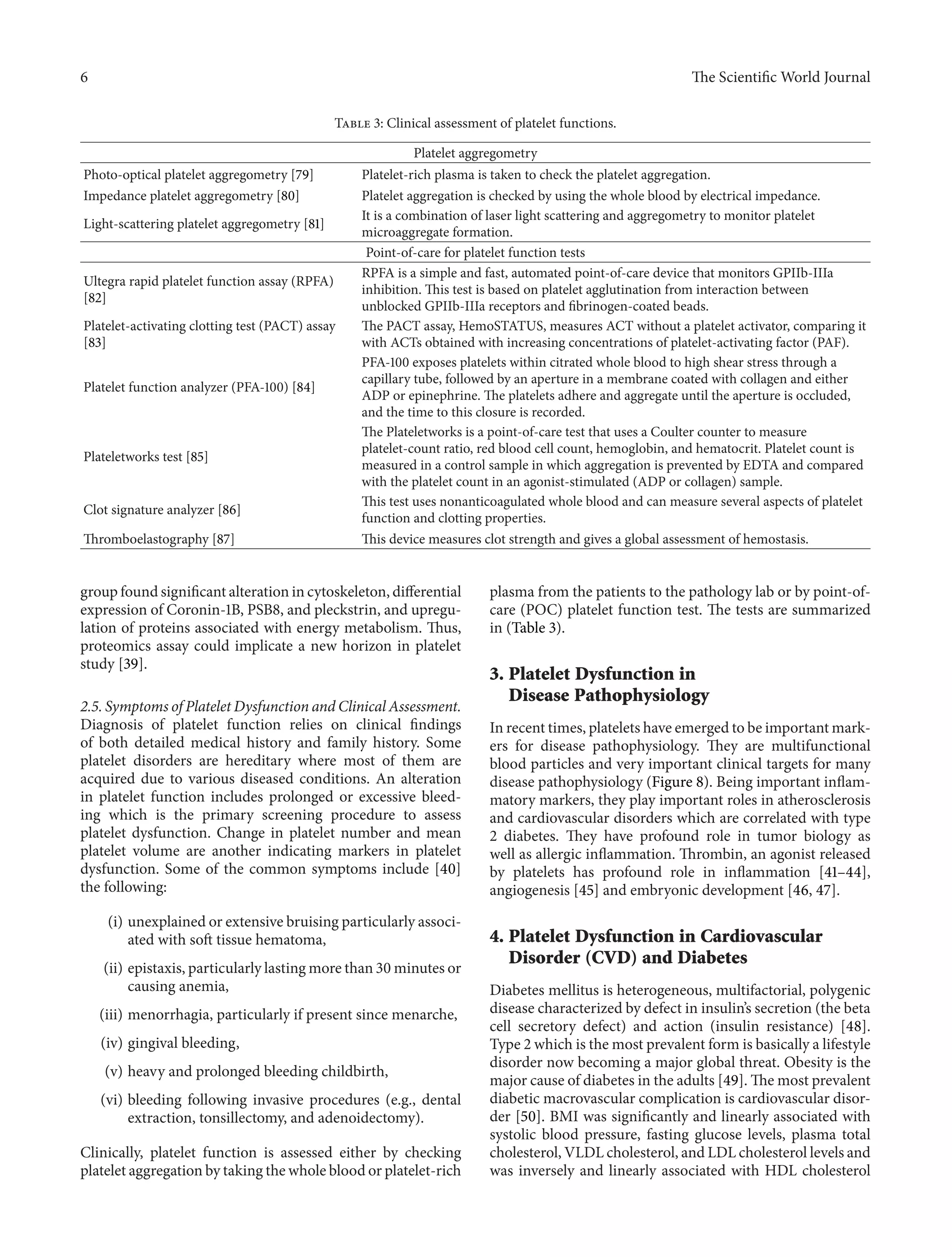 6 The ScientificWorld Journal 
Table 3: Clinical assessment of platelet functions. 
Platelet aggregometry 
Photo-optical platelet aggregometry [79] Platelet-rich plasma is taken to check the platelet aggregation. 
Impedance platelet aggregometry [80] Platelet aggregation is checked by using the whole blood by electrical impedance. 
Light-scattering platelet aggregometry [81] It is a combination of laser light scattering and aggregometry to monitor platelet 
microaggregate formation. 
Point-of-care for platelet function tests 
Ultegra rapid platelet function assay (RPFA) 
[82] 
RPFA is a simple and fast, automated point-of-care device that monitors GPIIb-IIIa 
inhibition.This test is based on platelet agglutination from interaction between 
unblocked GPIIb-IIIa receptors and fibrinogen-coated beads. 
Platelet-activating clotting test (PACT) assay 
[83] 
The PACT assay, HemoSTATUS, measures ACT without a platelet activator, comparing it 
with ACTs obtained with increasing concentrations of platelet-activating factor (PAF). 
Platelet function analyzer (PFA-100) [84] 
PFA-100 exposes platelets within citrated whole blood to high shear stress through a 
capillary tube, followed by an aperture in a membrane coated with collagen and either 
ADP or epinephrine.The platelets adhere and aggregate until the aperture is occluded, 
and the time to this closure is recorded. 
Plateletworks test [85] 
The Plateletworks is a point-of-care test that uses a Coulter counter to measure 
platelet-count ratio, red blood cell count, hemoglobin, and hematocrit. Platelet count is 
measured in a control sample in which aggregation is prevented by EDTA and compared 
with the platelet count in an agonist-stimulated (ADP or collagen) sample. 
Clot signature analyzer [86] This test uses nonanticoagulated whole blood and can measure several aspects of platelet 
function and clotting properties. 
Thromboelastography [87] This device measures clot strength and gives a global assessment of hemostasis. 
group found significant alteration in cytoskeleton, differential 
expression of Coronin-1B, PSB8, and pleckstrin, and upregu-lation 
of proteins associated with energy metabolism. Thus, 
proteomics assay could implicate a new horizon in platelet 
study [39]. 
2.5. Symptoms of PlateletDysfunction and Clinical Assessment. 
Diagnosis of platelet function relies on clinical findings 
of both detailed medical history and family history. Some 
platelet disorders are hereditary where most of them are 
acquired due to various diseased conditions. An alteration 
in platelet function includes prolonged or excessive bleed-ing 
which is the primary screening procedure to assess 
platelet dysfunction. Change in platelet number and mean 
platelet volume are another indicating markers in platelet 
dysfunction. Some of the common symptoms include [40] 
the following: 
(i) unexplained or extensive bruising particularly associ-ated 
with soft tissue hematoma, 
(ii) epistaxis, particularly lastingmore than 30minutes or 
causing anemia, 
(iii) menorrhagia, particularly if present since menarche, 
(iv) gingival bleeding, 
(v) heavy and prolonged bleeding childbirth, 
(vi) bleeding following invasive procedures (e.g., dental 
extraction, tonsillectomy, and adenoidectomy). 
Clinically, platelet function is assessed either by checking 
platelet aggregation by taking the whole blood or platelet-rich 
plasma from the patients to the pathology lab or by point-of-care 
(POC) platelet function test. The tests are summarized 
in (Table 3). 
3. Platelet Dysfunction in 
Disease Pathophysiology 
In recent times, platelets have emerged to be importantmark-ers 
for disease pathophysiology. They are multifunctional 
blood particles and very important clinical targets for many 
disease pathophysiology (Figure 8). Being important inflam-matory 
markers, they play important roles in atherosclerosis 
and cardiovascular disorders which are correlated with type 
2 diabetes. They have profound role in tumor biology as 
well as allergic inflammation. Thrombin, an agonist released 
by platelets has profound role in inflammation [41–44], 
angiogenesis [45] and embryonic development [46, 47]. 
4. Platelet Dysfunction in Cardiovascular 
Disorder (CVD) and Diabetes 
Diabetes mellitus is heterogeneous, multifactorial, polygenic 
disease characterized by defect in insulin’s secretion (the beta 
cell secretory defect) and action (insulin resistance) [48]. 
Type 2 which is themost prevalent formis basically a lifestyle 
disorder now becoming a major global threat. Obesity is the 
major cause of diabetes in the adults [49]. The most prevalent 
diabetic macrovascular complication is cardiovascular disor-der 
[50]. BMI was significantly and linearly associated with 
systolic blood pressure, fasting glucose levels, plasma total 
cholesterol,VLDL cholesterol, and LDL cholesterol levels and 
was inversely and linearly associated with HDL cholesterol 
 