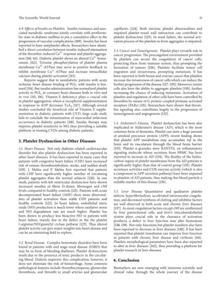 The ScientificWorld Journal 11 
4.9. Effects of Insulin on Platelets. Insulin resistance and asso-ciated 
metabolic syndrome jointly correlate with prothrom-bic 
state in diabetes mellitus to put a cumulative effect in the 
progression of vascular complications [109]. Insulin has been 
reported to have antiplatelet effects. Researchers have identi-fied 
a direct correlation between insulin-induced attenuation 
of the thrombin-induced Ca2+ response and platelet aggrega-tion 
[110, 111]. Diabetic platelet shows an altered Ca2+ home-ostasis 
[112]. Tyrosine phosphorylation of platelet plasma 
membrane Ca2+-ATPase may serve as positive feedback to 
inhibit membrane Ca2+-ATPase and increase intracellular 
calcium during platelet activation [113]. 
Reports suggest that in nondiabetic patients with acute 
ischemic heart disease binding of PGI2 with insulin is less-ened 
[114]. But insulin administration has normalized platelet 
activity to PGI2 in coronary heart diseases both in vitro and 
in vivo [115, 116]. Vitamin E deficiency plays a crucial role 
in platelet aggregation, where 훼-tocopherol supplementation 
in response to ADP decreases TxA2 [117]. Although several 
studies concluded the beneficial role of Vitamin E supple-mentation 
in diabetic patients with CVD, large scale study 
fails to conclude the minimization of myocardial infarction 
occurrence in diabetic patients [118]. Insulin therapy may 
improve platelet sensitivity to NO, thus providing a suitable 
platform in treating CVDs among diabetic patients. 
5. Platelet Dysfunction in Other Diseases 
5.1. Heart Disease. Not only diabetes related cardiovascular 
disorder but also platelet dysfunction has been reported in 
other heart diseases. It has been reported in many cases that 
patients with congestive heart failure (CHF) have increased 
risk of venous thromboembolism, stroke, and sudden death 
[119]. J. Mehta and P. Mehta first reported that patients 
with CHF have significantly higher number of circulating 
platelet aggregates than the normal subjects [120]. In one 
study, patients with left ventricular dysfunction have shown 
increased number of fibrin D-dimer, fibrinogen and vWf 
levels compared to healthy controls [121]. Patients with acute 
decompensated heart failure (AHF) show more abnormal-ities 
of platelet activation than stable CHF patients and 
healthy controls [122]. In heart failure, endothelial nitric 
oxide (NO) production is much lower where oxidative stress 
and NO degradation rate are much higher. Platelet has 
been shown to produce less bioactive NO in patients with 
heart failure, mainly due to the defect in the the platelet 
l-arginine/NO/guanylyl cyclase pathway [123]. Thus altered 
platelet activity can givemajor insights into heart disease and 
can be an interesting field to explore. 
5.2. Renal Disease. Complex hemostatic disorders have been 
found in patients with end stage renal disease (ESRD) that 
may be in form of bleeding diatheses. Platelet dysfunctions 
result due to the presence of toxic products in the circulat-ing 
blood. Dialysis improves this complication; however, it 
does not eliminate the risk of hemorrhage. Some common 
pathological features include thrombocytopenia, glomerular 
thrombosis, and thrombi in small arteries and glomerular 
capillaries [124]. Both intrinsic platelet abnormalities and 
impaired platelet-vessel wall interaction can contribute to 
platelet dysfunction [125]. In renal failure, the normal acti-vation 
process of the platelets to form aggregates is impaired. 
5.3. Cancer and Tumorigenesis. Platelet plays versatile role in 
cancer progression. The procoagulant environment provided 
by platelets can secure the coagulation of cancer cells, 
protecting them from immune system, thus prompting the 
formation of tumors [126]. Platelets facilitate tumor cell 
migration and invasiveness, prompting metastasis. It has 
been reported in both breast and ovarian cancer that platelets 
increase the invasiveness of cancer cells which can induce the 
further progression of the disease [127–129].Moreover, tumor 
cells also have the ability to aggregate platelets [130], further 
increasing the chance of inducing metastasis. Activation of 
platelets and regulation of other cells have been controlled by 
thrombin by means of G protein-coupled protease-activated 
receptors (PARs) [131]. Researchers have shown that throm-bin 
signaling also contributes hugely to the progression of 
tumorigenesis and angiogenesis [132]. 
5.4. Alzheimer’s Disease. Platelet dysfunction has been also 
implicated in Alzheimer’s disease (AD), which is the most 
common form of dementia. Platelet can store a huge amount 
of amyloid precursor protein (APP); recent finding shows 
that platelet APP metabolism may accumulate A훽 in the 
brain and its vasculature through the blood brain barrier 
[133]. Platelet 훼-granules store RANTES, an inflammatory 
signaling molecule whose secretion from PBMC has been 
reported to increase in AD [134]. The fluidity of the hydro-carbon 
region of platelet membranes from the AD patients is 
significantly higher than that of control group [135]. Platelet 
secretases activities and COX enzyme activity (which is also 
a component in APP secretion pathway) have been impaired 
in platelets of AD patients, thus making this blood particle a 
suitable marker of this disease [136]. 
5.5. Liver Disease. Quantitative and qualitative platelet 
defects, hyperfibrinolysis, accelerated intravascular coagula-tion, 
and decreased synthesis of clotting and inhibitor factors 
are well observed in both acute and chronic liver diseases 
[137]. As most coagulation factors except vWf are synthesized 
by liver parenchymal cells, and liver’s reticuloendothelial 
system plays crucial role in the clearance of activation 
products, a defect in liver function may alter hemostasis 
[138, 139].Not only functions but platelet numbers also have 
been reported to decrease in liver diseases [140]. It has been 
reported that platelet transfusion can improve liver function 
in patients with chronic liver disease and cirrhosis [141]. 
Platelets morphological parameters have been also reported 
to alter in liver diseases [142], thus providing a platform for 
platelet research in liver diseases. 
6. Conclusion 
Biomarkers are now emerging with immense scientific and 
clinical value through the whole journey of the disease 
 