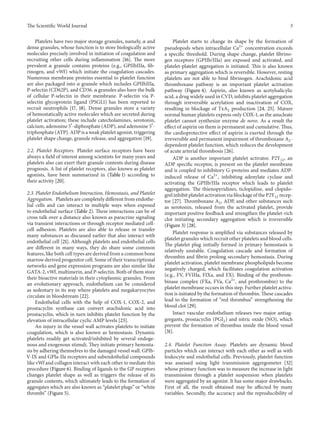 The ScientificWorld Journal 3 
Platelets have two major storage granules, namely, 훼 and 
dense granules, whose function is to store biologically active 
molecules precisely involved in initiation of coagulation and 
recruiting other cells during inflammation [16]. The more 
prevalent 훼 granule contains proteins (e.g., GPIIbIIIa, fib-rinogen, 
and vWf) which initiate the coagulation cascades. 
Numerous membrane proteins essential to platelet function 
are also packaged into 훼 granule which includes GPIIbIIIa, 
P-selectin (CD62P), and CD36. 훼 granules also have the bulk 
of cellular P-selectin in their membrane. P-selectin via P-selectin 
glycoprotein ligand (PSGL1) has been reported to 
recruit neutrophils [17, 18]. Dense granules store a variety 
of hemostatically active molecules which are secreted during 
platelet activation; these include catecholamines, serotonin, 
calcium, adenosine 5耠-diphosphate (ADP), and adenosine 5耠- 
triphosphate (ATP).ADP is aweak platelet agonist, triggering 
platelet shape change, granule release, and aggregation [19]. 
2.2. Platelet Receptors. Platelet surface receptors have been 
always a field of interest among scientists for many years and 
platelets also can exert their granule contents during disease 
prognosis. A list of platelet receptors, also known as platelet 
agonists, have been summarized in (Table 1) according to 
their activity [20]. 
2.3. Platelet Endothelium Interaction, Hemostasis, and Platelet 
Aggregation. Platelets are completely different fromendothe-lial 
cells and can interact in multiple ways when exposed 
to endothelial surface (Table 2). These interactions can be of 
cross talk over a distance also known as paracrine signaling 
via transient interactions or through receptor mediated cell-cell 
adhesion. Platelets are also able to release or transfer 
many substances as discussed earlier that also interact with 
endothelial cell [21]. Although platelets and endothelial cells 
are different in many ways, they do share some common 
features, like both cell types are derived froma common bone 
marrow derived progenitor cell. Some of their transcriptional 
networks and gene expression programs are also similar like 
GATA-2, vWf,multimerin, and P-selectin. Both of them store 
their bioactive materials in their cytoplasmic granules. From 
an evolutionary approach, endothelium can be considered 
as sedentary in its way where platelets and megakaryocytes 
circulate in bloodstream[22]. 
Endothelial cells with the help of COX-1, COX-2, and 
prostacyclin synthase can convert arachidonic acid into 
prostacyclin, which in turn inhibits platelet function by the 
elevation of intracellular cyclic AMP levels [23]. 
An injury in the vessel wall activates platelets to initiate 
coagulation, which is also known as hemostasis. Dynamic 
platelets readily get activated/inhibited by several endoge-nous 
and exogenous stimuli. They initiate primary hemosta-sis 
by adhering themselves to the damaged vessel wall. GPIb- 
V-IX and GPIa-IIa receptors and subendothelial compounds 
like vWf and collagen interact with each other tomediate this 
procedure (Figure 6). Binding of ligands to the GP receptors 
changes platelet shape as well as triggers the release of its 
granule contents, which ultimately leads to the formation of 
aggregates which are also known as “platelet plugs” or “white 
thrombi” (Figure 5). 
Platelet starts to change its shape by the formation of 
pseudopods when intracellular Ca2+ concentration exceeds 
a specific threshold. During shape change, platelet fibrino-gen 
receptors (GPIIb/IIIa) are exposed and activated, and 
platelet-platelet aggregation is initiated. This is also known 
as primary aggregation which is reversible. However, resting 
platelets are not able to bind fibrinogen. Arachidonic acid 
thromboxane pathway is an important platelet activation 
pathway (Figure 4). Aspirin, also known as acetylsalicylic 
acid, a drug widely used in CVD, inhibits platelet aggregation 
through irreversible acetylation and inactivation of COX, 
resulting in blockage of TxA2 production [24, 25]. Mature 
normal human platelets express only COX-1, as the anucleate 
platelet cannot synthesize enzyme de novo. As a result the 
effect of aspirin on them is permanent and cumulative.Thus, 
the cardioprotective effect of aspirin is exerted through the 
irreversible and permanent impairment of thromboxane A2- 
dependent platelet function, which reduces the development 
of acute arterial thrombosis [26]. 
ADP is another important platelet activator. P2Y12, an 
ADP specific receptor, is present on the platelet membrane 
and is coupled to inhibitory G-proteins and mediates ADP-induced 
release of Ca2+, inhibiting adenylate cyclase and 
activating the GPIIb/IIIa receptor which leads to platelet 
aggregation. The thienopyridines, ticlopidine, and clopido-grel 
inhibit platelet activationviablockageof theP2Y12 recep-tor 
[27]. Thromboxane A2, ADP, and other substances such 
as serotonin, released from the activated platelet, provide 
important positive feedback and strengthen the platelet-rich 
clot initiating secondary aggregation which is irreversible 
(Figure 3) [28]. 
Platelet response is amplified via substances released by 
platelet granules which recruit other platelets and blood cells. 
The platelet plug initially formed in primary hemostasis is 
relatively unstable. Coagulation cascade and formation of 
thrombin and fibrin prolong secondary hemostasis. During 
platelet activation, platelet membrane phospholipids become 
negatively charged, which facilitates coagulation activation 
(e.g., FV, FVIIIa, FIXa, and FX). Binding of the prothrom-binase 
complex (FXa, FVa, Ca2+, and prothrombin) to the 
platelet membrane occurs in this step. Further platelet activa-tion 
is initiated by the formation of thrombin. These cascades 
lead to the formation of “red thrombus” strengthening the 
blood clot [29]. 
Intact vascular endothelium releases two major antiag-gregants, 
prostacyclin (PGI2) and nitric oxide (NO), which 
prevent the formation of thrombus inside the blood vessel 
[31]. 
2.4. Platelet Function Assay. Platelets are dynamic blood 
particles which can interact with each other as well as with 
leukocyte and endothelial cells. Previously, platelet function 
was assessed using light transmission aggregometer [32] 
whose primary functionwas to measure the increase in light 
transmission through a platelet suspension when platelets 
were aggregated by an agonist. It has some major drawbacks. 
First of all, the result obtained may be affected by many 
variables. Secondly, the accuracy and the reproducibility of 
 