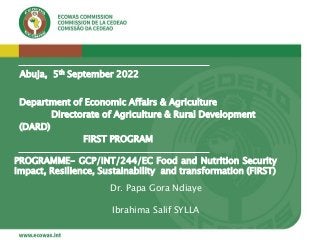Department of Economic Affairs & Agriculture
Directorate of Agriculture & Rural Development
(DARD)
FIRST PROGRAM
Abuja, 5th September 2022
PROGRAMME- GCP/INT/244/EC Food and Nutrition Security
Impact, Resilience, Sustainability and transformation (FIRST)
Dr. Papa Gora Ndiaye
Ibrahima Salif SYLLA
 