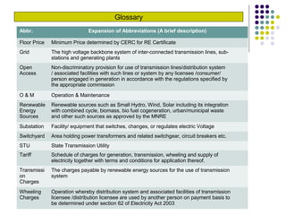 Glossary
Abbr. Expansion of Abbreviations (A brief description)
Floor Price Minimum Price determined by CERC for RE Certificate
Grid The high voltage backbone system of inter-connected transmission lines, sub-
stations and generating plants
Open
Access
Non-discriminatory provision for use of transmission lines/distribution system
/ associated facilities with such lines or system by any licensee /consumer/
person engaged in generation in accordance with the regulations specified by
the appropriate commission
O & M Operation & Maintenance
Renewable
Energy
Sources
Renewable sources such as Small Hydro, Wind, Solar including its integration
with combined cycle, biomass, bio fuel cogeneration, urban/municipal waste
and other such sources as approved by the MNRE
Substation Facility/ equipment that switches, changes, or regulates electric Voltage
Switchyard Area holding power transformers and related switchgear, circuit breakers etc.
STU State Transmission Utility
Tariff Schedule of charges for generation, transmission, wheeling and supply of
electricity together with terms and conditions for application thereof.
Transmissi
on
Charges
The charges payable by renewable energy sources for the use of transmission
system
Wheeling
Charges
Operation whereby distribution system and associated facilities of transmission
licensee /distribution licensee are used by another person on payment basis to
be determined under section 62 of Electricity Act 2003
 
