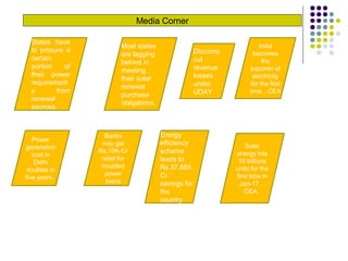 Media Corner
India
becomes
the
exporter of
electricity
for the first
time…CEA
States have
to procure a
certain
portion of
their power
requirement
s from
renewal
sources.
Most states
are lagging
behind in
meeting
their solar
renewal
purchase
obligations.
Discoms
cut
revenue
losses
under
UDAY
Power
generation
cost in
Delhi
doubles in
five years.
Banks
may get
Rs.10K-Cr
relief for
troubled
power
loans
Energy
efficiency
scheme
leads to
Rs.37,685
Cr.
savings for
the
country
Solar
energy hits
10 billions
units for the
first time in
Jan-17…
CEA.
 