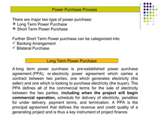 Power Purchase Process
There are major two type of power purchase:
 Long Term Power Purchase
 Short Term Power Purchase
Further Short Term Power purchase can be categorized into:
 Banking Arrangement
 Bilateral Purchase
Long Term Power Purchase
A long term power purchase is pre-established power purchase
agreement (PPA), or electricity power agreement which carries a
contract between two parties, one which generates electricity (the
seller) and one which is looking to purchase electricity (the buyer). The
PPA defines all of the commercial terms for the sale of electricity
between the two parties, including when the project will begin
commercial operation, schedule for delivery of electricity, penalties
for under delivery, payment terms, and termination. A PPA is the
principal agreement that defines the revenue and credit quality of a
generating project and is thus a key instrument of project finance.
 