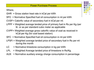 Power Purchase Process
Where,
GHR = Gross station heat rate in kCal per kWh
SFC = Normative Specified fuel oil consumption in ml per kWh
CVSF= Calorific value of secondary fuel in kCal per ml.
LPPF = Weighted average landed price of primary fuel in Rs per Kg./per
ltr. or as per standard cubic meter as applicable
CVPF= Weighted average gross calorific value of coal as received in
kCal per Kg (for coal based station)
SFC = Normative Specified fuel oil consumption in ml per kWh
LPSFi = Weighted average landed price of secondary fuel in Rs per ml
during the month
LC = Normative limestone consumption in kg per kWh
LPL = Weighted Average landed price of limestone in Rs/Kg.
AUX = Normative auxiliary energy charge consumption in percentage
 