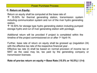 Power Purchase Process
C. Return on Equity:
Return on equity shall be computed at the base rate of:
 15.50% for thermal generating station, transmission system
including communication system and run of the river hydro generating
station,
 16.50% for storage type hydro generating station including pumped
storage hydro and run of river generating station with pondage.
Additional return will be provided if project is completed within the
timeline of the project commissioned on or after 1st
April-14.
Further, base rate of return on equity shall be grossed up (regulation 24)
with the effective tax rate of the respective financial year .
Effective tax rate (t) shall be based on normal provision of income tax or
MAT as the case may be, tax paid by the generating company or
transmission licensee.
Rate of pre-tax return on equity = Base Rate (15.5% or 16.5%) / (1-t)
 