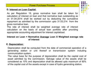 Power Purchase Process
D. Interest on Loan Capital:
As per Regulation 19, gross normative loan shall be taken for
calculation of interest on loan and that normative loan outstanding as
on 01.04.2014 shall be worked out by deducting the cumulative
repayment as admitted by the commission upto 31.03.214 from the
gross normative loan.
The rate of interest shall be weighted average rate of interest
calculation on the basis of actual loan portfolio after providing
appropriate accounting adjustment for interest capitalized.
Interest on Loan = Normative Average Loan X Weighted average rate
of interest
E. Depreciation:
Depreciation shall be computed from the date of commercial operation of a
generating station or unit thereof or transmission system including
communication system.
The value base for the purpose of depreciation shall be the capital cost of
asset admitted by the commission. Salvage value of the assets shall be
considered as 10% and depreciation shall be allowed upto maximum of 90%
of the capital cost of the assets except in case of hydro generating station.
 