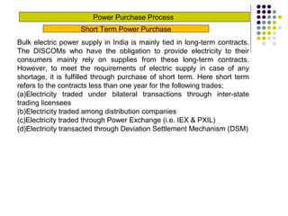 Power Purchase Process
Short Term Power Purchase
Bulk electric power supply in India is mainly tied in long-term contracts.
The DISCOMs who have the obligation to provide electricity to their
consumers mainly rely on supplies from these long-term contracts.
However, to meet the requirements of electric supply in case of any
shortage, it is fulfilled through purchase of short term. Here short term
refers to the contracts less than one year for the following trades:
(a)Electricity traded under bilateral transactions through inter-state
trading licensees
(b)Electricity traded among distribution companies
(c)Electricity traded through Power Exchange (i.e. IEX & PXIL)
(d)Electricity transacted through Deviation Settlement Mechanism (DSM)
 