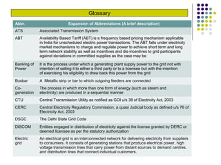 Glossary
Abbr. Expansion of Abbreviations (A brief description)
ATS Associated Transmission System
ABT Availability Based Tariff (ABT) is a frequency based pricing mechanism applicable
in India for unscheduled electric power transactions. The ABT falls under electricity
market mechanisms to charge and regulate power to achieve short term and long
term network stability as well as incentives and dis-incentives to grid participants
against deviations in committed supplies as the case may be
Banking of
Power
It is the process under which a generating plant supply power to the grid not with
intention of selling it to either a third party or to a licensee but with the intention
of exercising his eligibility to draw back this power from the grid
Busbar A Metallic strip or bar to which outgoing feeders are connected
Co-
generation
The process in which more than one form of energy (such as steam and
electricity) are produced in a sequential manner.
CTU Central Transmission Utility as notified as GOI u/s 38 of Electricity Act, 2003
CERC Central Electricity Regulatory Commission, a quasi Judicial body as defined u/s 76 of
Electricity Act, 2003
DSGC The Delhi State Grid Code
DISCOM Entities engaged in distribution of electricity against the license granted by DERC or
deemed licensee as per the statutory authorization
Electric
grid
An electrical grid is an interconnected network for delivering electricity from suppliers
to consumers. It consists of generating stations that produce electrical power, high
voltage transmission lines that carry power from distant sources to demand centres,
and distribution lines that connect individual customers.
 