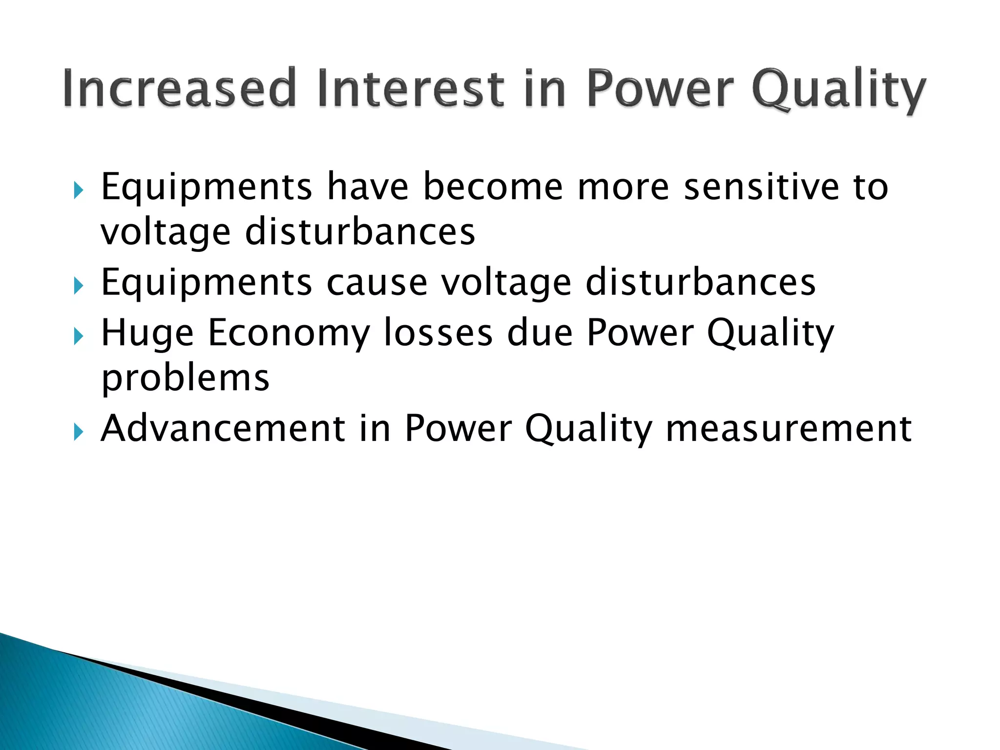 Equipments have become more sensitive to voltage disturbances 
Equipments cause voltage disturbances 
Huge Economy losses due Power Quality problems 
Advancement in Power Quality measurement  