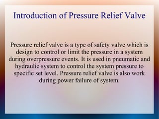 Introduction of Pressure Relief Valve
Pressure relief valve is a type of safety valve which is
design to control or limit the pressure in a system
during overpressure events. It is used in pneumatic and
hydraulic system to control the system pressure to
specific set level. Pressure relief valve is also work
during power failure of system.
 