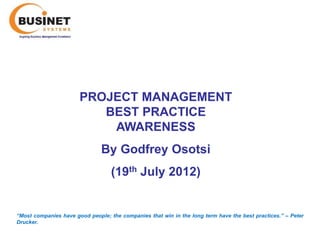 PROJECT MANAGEMENT
                          BEST PRACTICE
                           AWARENESS
                               By Godfrey Osotsi
                                   (19th July 2012)


“Most companies have good people; the companies that win in the long term have the best practices.’’ – Peter
Drucker.
 