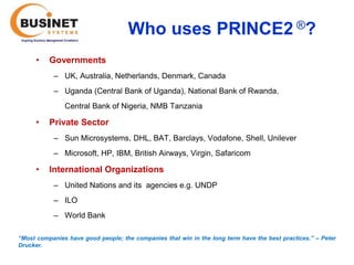 Who uses PRINCE2 ®?
      •   Governments
            – UK, Australia, Netherlands, Denmark, Canada
            – Uganda (Central Bank of Uganda), National Bank of Rwanda,
               Central Bank of Nigeria, NMB Tanzania

      •   Private Sector
            – Sun Microsystems, DHL, BAT, Barclays, Vodafone, Shell, Unilever
            – Microsoft, HP, IBM, British Airways, Virgin, Safaricom

      •   International Organizations
            – United Nations and its agencies e.g. UNDP
            – ILO
            – World Bank

“Most companies have good people; the companies that win in the long term have the best practices.’’ – Peter
Drucker.
 