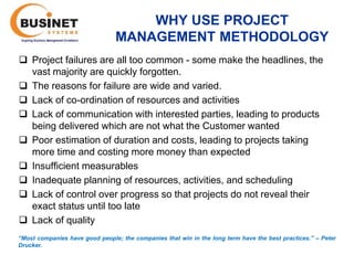 WHY USE PROJECT
                                 MANAGEMENT METHODOLOGY
 Project failures are all too common - some make the headlines, the
  vast majority are quickly forgotten.
 The reasons for failure are wide and varied.
 Lack of co-ordination of resources and activities
 Lack of communication with interested parties, leading to products
  being delivered which are not what the Customer wanted
 Poor estimation of duration and costs, leading to projects taking
  more time and costing more money than expected
 Insufficient measurables
 Inadequate planning of resources, activities, and scheduling
 Lack of control over progress so that projects do not reveal their
  exact status until too late
 Lack of quality
“Most companies have good people; the companies that win in the long term have the best practices.’’ – Peter
Drucker.
 