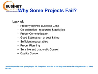 Why Some Projects Fail?

         Lack of:
               –   Properly defined Business Case
               –   Co-ordination - resources & activities
               –   Proper Communication
               –   Good Estimating - of cost & time
               –   Sufficient measurables
               –   Proper Planning
               –   Sensible and pragmatic Control
               –   Quality Control



“Most companies have good people; the companies that win in the long term have the best practices.’’ – Peter
Drucker.
 