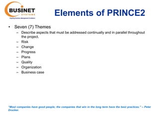 Elements of PRINCE2
• Seven (7) Themes
      – Describe aspects that must be addressed continually and in parallel throughout
        the project.
      – Risk
      – Change
      – Progress
      – Plans
      – Quality
      – Organization
      – Business case




“Most companies have good people; the companies that win in the long term have the best practices.’’ – Peter
Drucker.
 