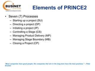 Elements of PRINCE2
• Seven (7) Processes
      –   Starting up a project (SU)
      –   Directing a project (DP)
      –   Initiating a project (IP)
      –   Controlling a Stage (CS)
      –   Managing Product Delivery (MP)
      –   Managing Stage Boundary (MB)
      –   Closing a Project (CP)




“Most companies have good people; the companies that win in the long term have the best practices.’’ – Peter
Drucker.
 
