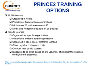 PRINCE2 TRAINING
                                         OPTIONS
 Public courses
    Organised in hotels
    Participants from various organizations
    Minimum of 12 and maximum of 16.
    Meals and Refreshments paid for by Businet
 Onsite Courses
    Organized for specific organization
    Participants from the same organization
    Organised in client site or preferred location
    Client pays for conference costs
    Cheaper than public courses
    Discounts to be given based on the volumes. The higher the volumes
     the higher the discounts.


“Most companies have good people; the companies that win in the long term have the best practices.’’ – Peter
Drucker.
 