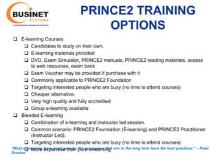 PRINCE2 TRAINING
                                        OPTIONS
  E-learning Courses
        Candidates to study on their own.
        E-learning materials provided
        DVD, Exam Simulator, PRINCE2 manuals, PRINCE2 reading materials, access
         to web resources, exam bank
        Exam Voucher may be provided if purchase with it
        Commonly applicable to PRINCE2 Foundation
        Targeting interested people who are busy (no time to attend courses)
        Cheaper alternative.
        Very high quality and fully accredited
        Group e-learning available
  Blended E-learning
        Combination of e-learning and instructor led session.
        Common scenario: PRINCE2 Foundation (E-learning) and PRINCE2 Practitioner
         (Instructor Led).
        Targeting interested people who are busy (no time to attend courses).
“Most companies have good people; pure e-learning win in the long term have the best practices.’’ – Peter
        More expensive than the companies that
Drucker.
 