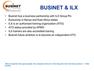 BUSINET & ILX
•   Businet has a business partnership with ILX Group Plc
•   Exclusivity in Kenya and East Africa states
•   ILX is an authorised training organization (ATO).
•   ATO status provided by APMG
•   ILX trainers are also accredited training
•   Businet future ambition is to become an independent ATO.




“Most companies have good people; the companies that win in the long term have the best practices.’’ – Peter
Drucker.
 
