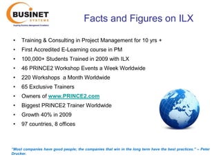 Facts and Figures on ILX

 •   Training & Consulting in Project Management for 10 yrs +
 •   First Accredited E-Learning course in PM
 •   100,000+ Students Trained in 2009 with ILX
 •   46 PRINCE2 Workshop Events a Week Worldwide
 •   220 Workshops a Month Worldwide
 •   65 Exclusive Trainers
 •   Owners of www.PRINCE2.com
 •   Biggest PRINCE2 Trainer Worldwide
 •   Growth 40% in 2009
 •   97 countries, 8 offices



“Most companies have good people; the companies that win in the long term have the best practices.’’ – Peter
Drucker.
 
