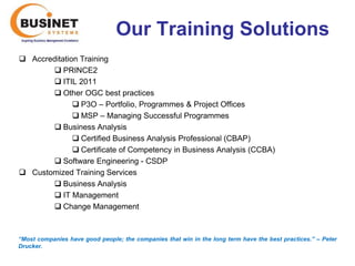 Our Training Solutions
 Accreditation Training
        PRINCE2
        ITIL 2011
        Other OGC best practices
               P3O – Portfolio, Programmes & Project Offices
               MSP – Managing Successful Programmes
        Business Analysis
               Certified Business Analysis Professional (CBAP)
               Certificate of Competency in Business Analysis (CCBA)
        Software Engineering - CSDP
 Customized Training Services
        Business Analysis
        IT Management
        Change Management



“Most companies have good people; the companies that win in the long term have the best practices.’’ – Peter
Drucker.
 