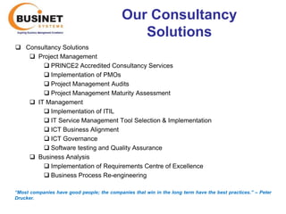 Our Consultancy
                                                Solutions
 Consultancy Solutions
    Project Management
        PRINCE2 Accredited Consultancy Services
        Implementation of PMOs
        Project Management Audits
        Project Management Maturity Assessment
    IT Management
        Implementation of ITIL
        IT Service Management Tool Selection & Implementation
        ICT Business Alignment
        ICT Governance
        Software testing and Quality Assurance
    Business Analysis
        Implementation of Requirements Centre of Excellence
        Business Process Re-engineering

“Most companies have good people; the companies that win in the long term have the best practices.’’ – Peter
Drucker.
 