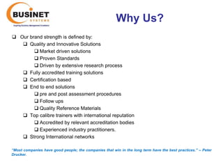 Why Us?
 Our brand strength is defined by:
    Quality and Innovative Solutions
         Market driven solutions
         Proven Standards
         Driven by extensive research process
    Fully accredited training solutions
    Certification based
    End to end solutions
         pre and post assessment procedures
         Follow ups
         Quality Reference Materials
    Top calibre trainers with international reputation
         Accredited by relevant accreditation bodies
         Experienced industry practitioners.
    Strong International networks

“Most companies have good people; the companies that win in the long term have the best practices.’’ – Peter
Drucker.
 
