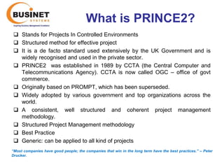 What is PRINCE2?
  Stands for Projects In Controlled Environments
  Structured method for effective project
  It is a de facto standard used extensively by the UK Government and is
   widely recognised and used in the private sector.
  PRINCE2 was established in 1989 by CCTA (the Central Computer and
   Telecommunications Agency). CCTA is now called OGC – office of govt
   commerce.
  Originally based on PROMPT, which has been superseded.
  Widely adopted by various government and top organizations across the
   world.
  A consistent, well structured and coherent project management
   methodology.
  Structured Project Management methodology
  Best Practice
  Generic: can be applied to all kind of projects
“Most companies have good people; the companies that win in the long term have the best practices.’’ – Peter
Drucker.
 