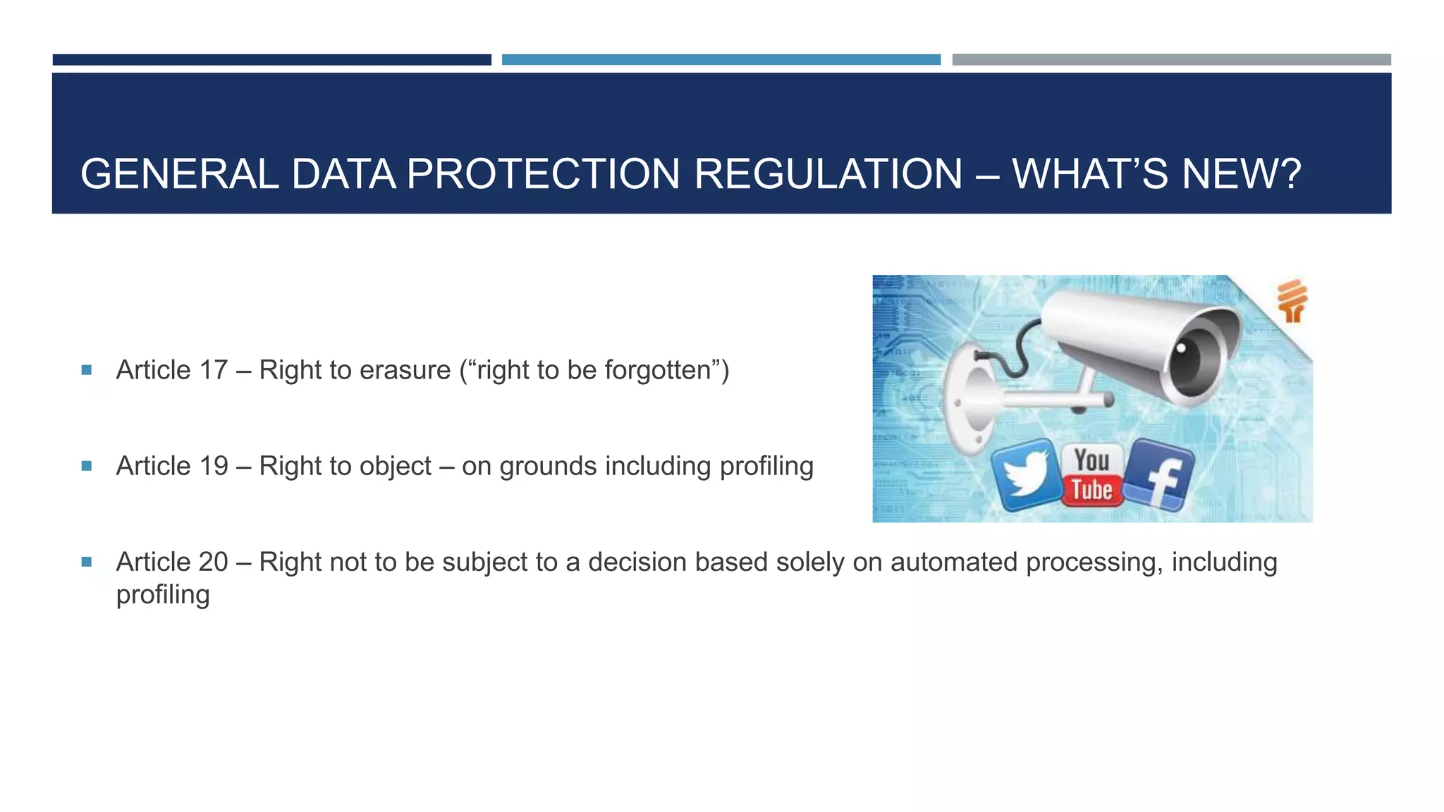 GENERAL DATA PROTECTION REGULATION – WHAT’S NEW?
 Article 17 – Right to erasure (“right to be forgotten”)
 Article 19 – Right to object – on grounds including profiling
 Article 20 – Right not to be subject to a decision based solely on automated processing, including
profiling
 