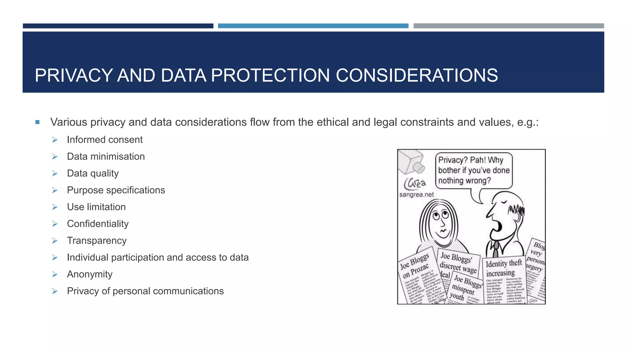 PRIVACY AND DATA PROTECTION CONSIDERATIONS
 Various privacy and data considerations flow from the ethical and legal constraints and values, e.g.:
 Informed consent
 Data minimisation
 Data quality
 Purpose specifications
 Use limitation
 Confidentiality
 Transparency
 Individual participation and access to data
 Anonymity
 Privacy of personal communications
 