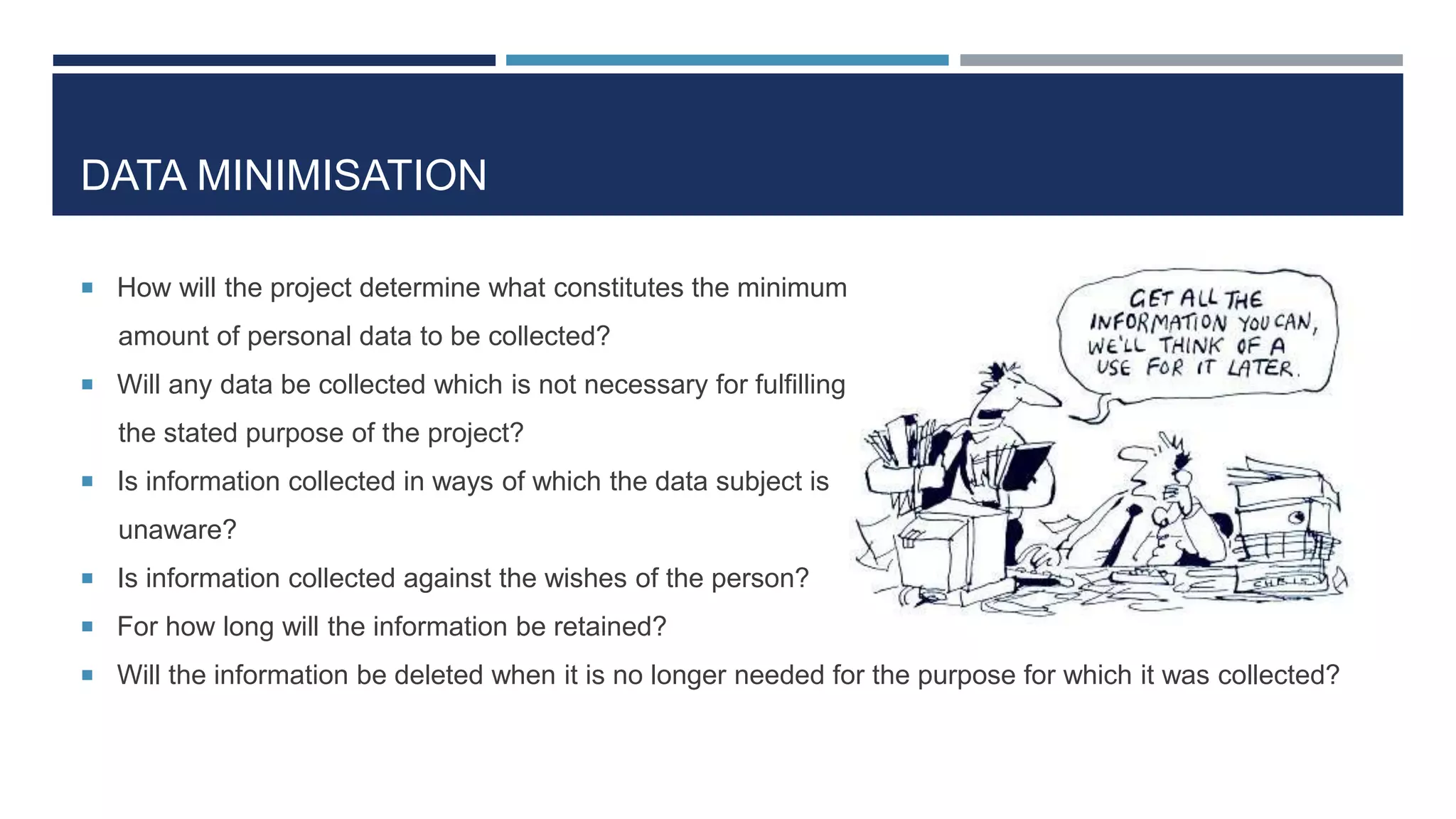 DATA MINIMISATION
 How will the project determine what constitutes the minimum
amount of personal data to be collected?
 Will any data be collected which is not necessary for fulfilling
the stated purpose of the project?
 Is information collected in ways of which the data subject is
unaware?
 Is information collected against the wishes of the person?
 For how long will the information be retained?
 Will the information be deleted when it is no longer needed for the purpose for which it was collected?
 