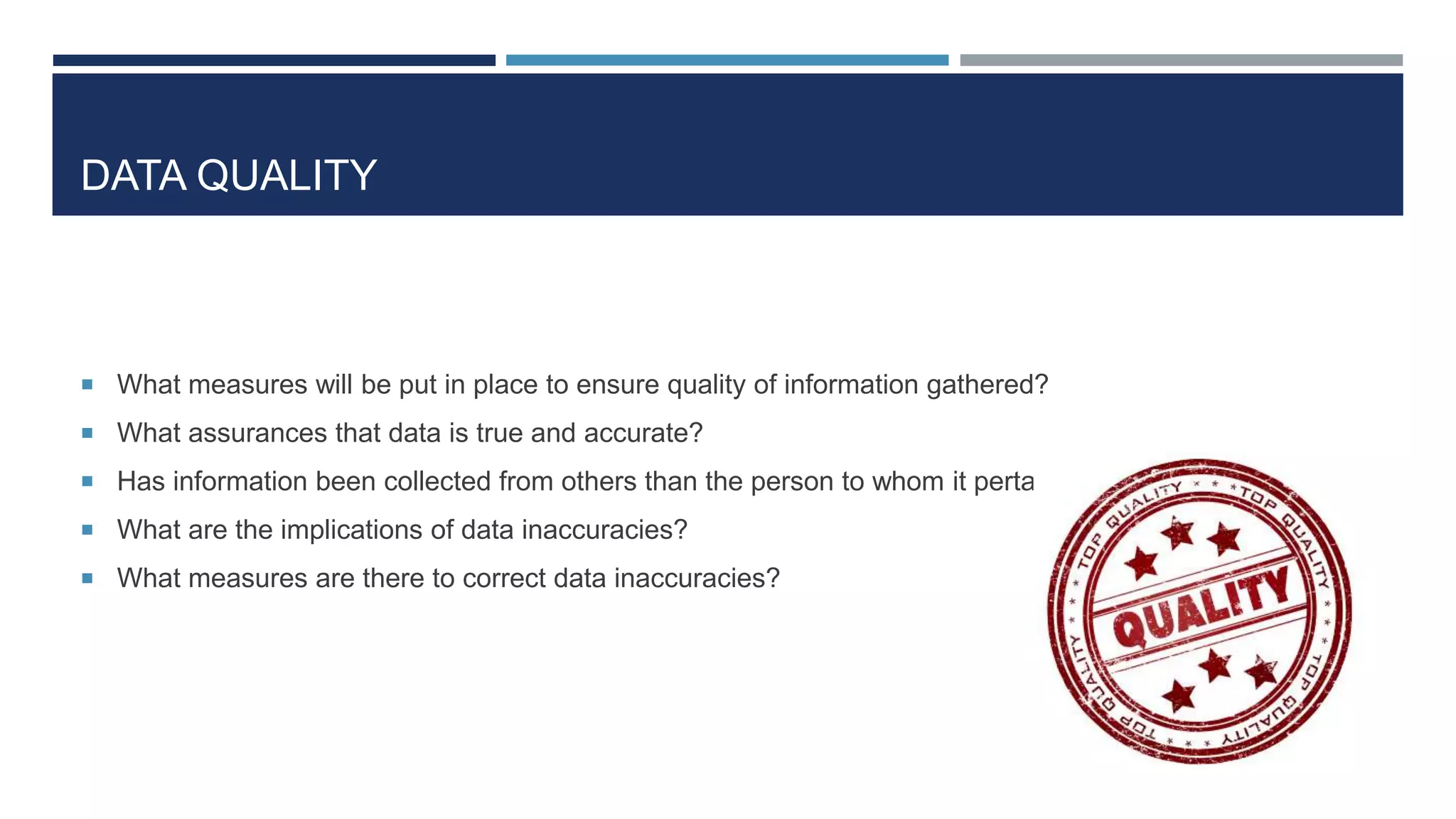 DATA QUALITY
 What measures will be put in place to ensure quality of information gathered?
 What assurances that data is true and accurate?
 Has information been collected from others than the person to whom it pertains?
 What are the implications of data inaccuracies?
 What measures are there to correct data inaccuracies?
 