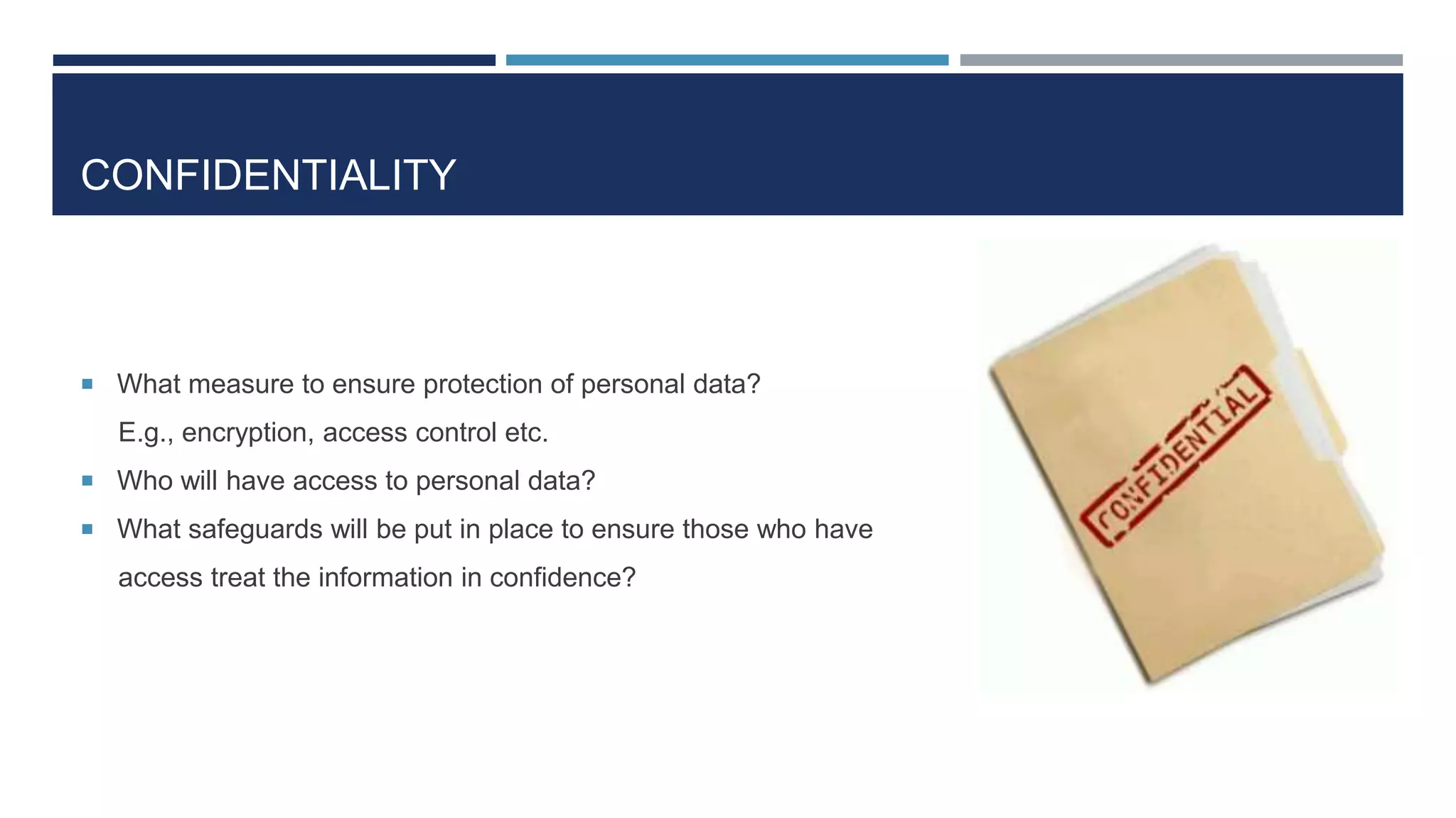 CONFIDENTIALITY
 What measure to ensure protection of personal data?
E.g., encryption, access control etc.
 Who will have access to personal data?
 What safeguards will be put in place to ensure those who have
access treat the information in confidence?
 