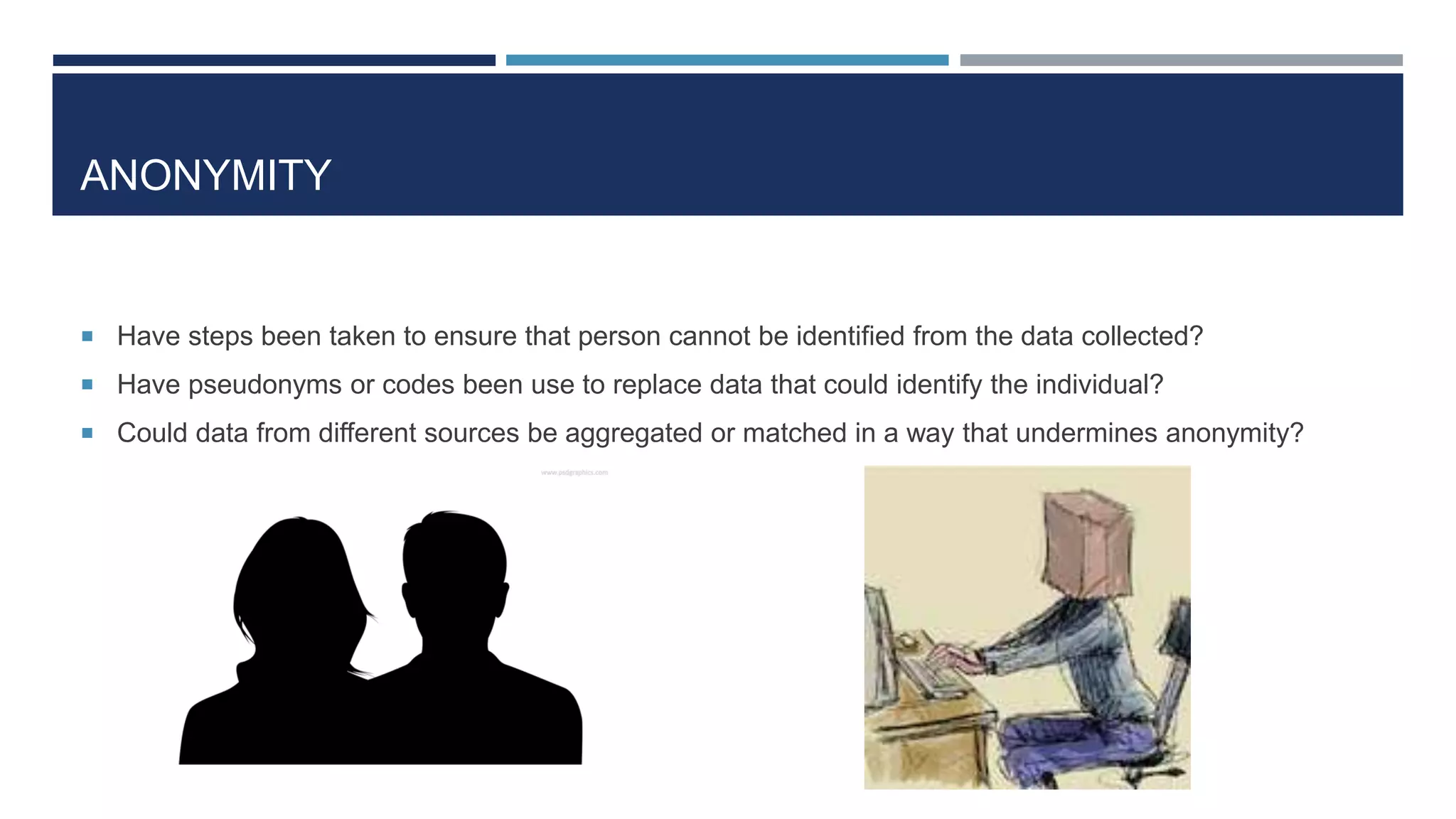 ANONYMITY
 Have steps been taken to ensure that person cannot be identified from the data collected?
 Have pseudonyms or codes been use to replace data that could identify the individual?
 Could data from different sources be aggregated or matched in a way that undermines anonymity?
 