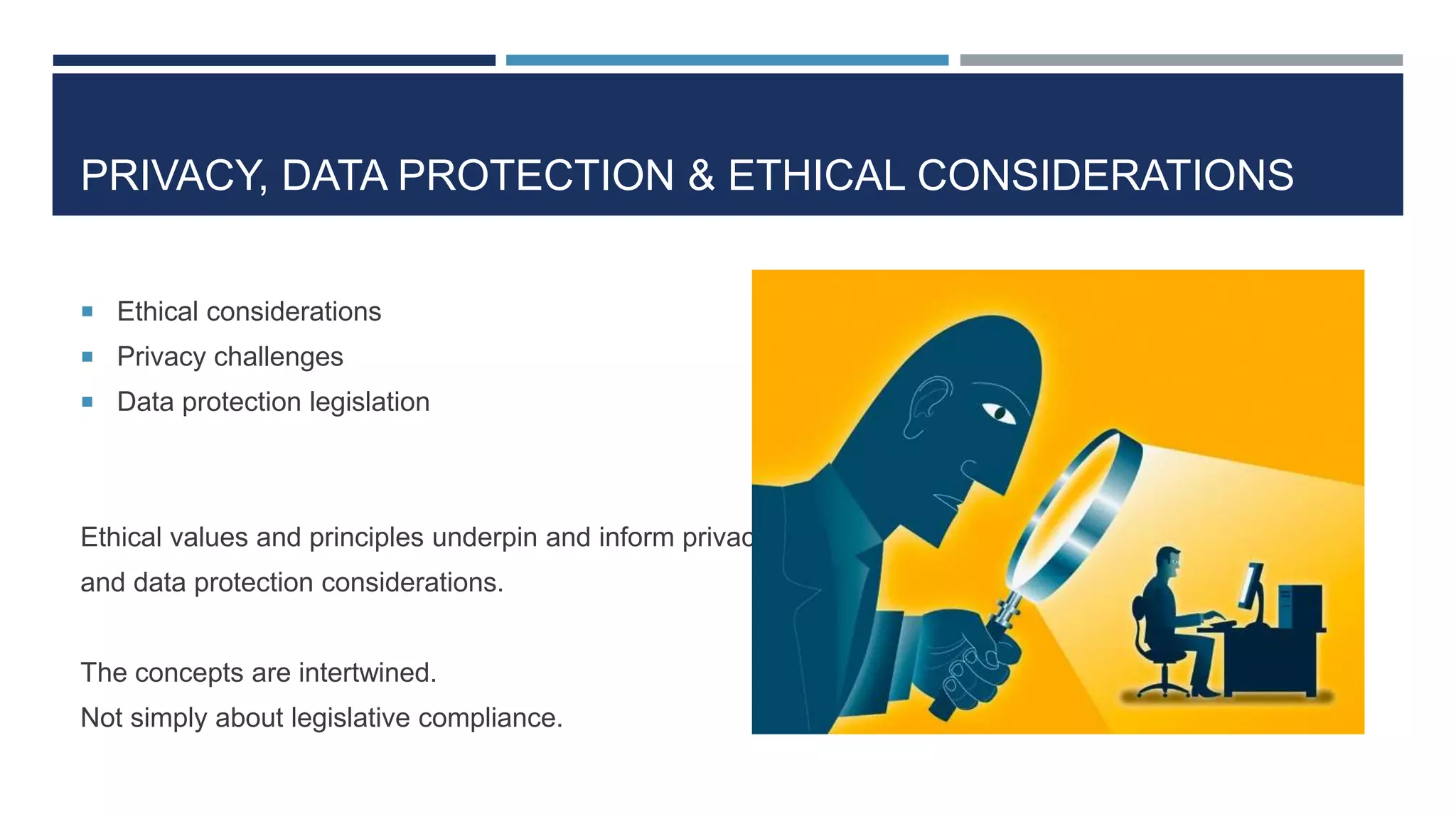 PRIVACY, DATA PROTECTION & ETHICAL CONSIDERATIONS
 Ethical considerations
 Privacy challenges
 Data protection legislation
Ethical values and principles underpin and inform privacy
and data protection considerations.
The concepts are intertwined.
Not simply about legislative compliance.
 